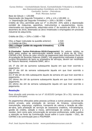 Curso Online – Contabilidade Geral, Contabilidade Tributária e Análise
das Demonstrações Contábeis em Exercícios
Contador Junior - Petrobras
Prof. Moraes Junior
Prof. José Jayme Moraes Junior www.pontodosconcursos.com.br 11
Base de Cálculo = 120.000
Depreciação (do Segundo Trimestre) = 10% x 1/4 x 120.000 ⇒
⇒ Depreciação (do Segundo Trimestre) = 10% x 30.000 = 3.000
Crédito de CSLL permitido pela Lei no
11.051/04: 25% sobre a depreciação
contábil de máquinas, aparelhos, instrumentos e equipamentos, novos,
relacionados em regulamento, adquiridos entre 1o
de outubro de 2004 e 31 de
dezembro de 2010, destinados ao ativo imobilizado e empregados em processo
industrial do adquirente.
Crédito de CSLL = 25% x 3.000 = 750
CSLL a Pagar (calculada na questão anterior) 2.520
(-) Crédito de CSLL (750)
CSLL a Pagar (saldo do segundo trimestre) 1.770
GABARITO: E
8.(Contador Junior-Petrobras-2010-Cesgranrio) Os valores retidos na
fonte pelos órgãos de administração federal direta, a título de IR, CSLL,
COFINS e PIS, acima do valor mínimo de pagamento pelo Documento Único de
Arrecadação de Receitas Federais (DARF), nos pagamentos realizados à pessoa
jurídica fornecedora de bens ou prestadora de serviços, devem ser recolhidos
ao Tesouro Nacional, mediante DARF, até o
(A) 3o
dia útil da quinzena subsequente àquela em que tiver ocorrido o
pagamento.
(B) 3o
dia útil da semana subsequente àquela em que tiver ocorrido o
pagamento.
(C) 3o
dia útil do mês subsequente àquele da semana em que tiver ocorrido o
pagamento.
(D) último dia útil da quinzena subsequente àquela em que tiver ocorrido o
pagamento.
(E) último dia útil da semana subsequente àquela em que tiver ocorrido o
pagamento.
Resolução
Essa situação está prevista na Lei no
10.833/03 (artigos 30 a 35). Vamos aos
conceitos principais.
Os pagamentos efetuados pelas pessoas jurídicas a outras pessoas jurídicas de
direito privado, pela prestação de serviços de limpeza, conservação,
manutenção, segurança, vigilância, transporte de valores e locação de mão-
de-obra, pela prestação de serviços de assessoria creditícia, mercadológica,
gestão de crédito, seleção e riscos, administração de contas a pagar e a
receber, bem como pela remuneração de serviços profissionais, estão sujeitos
a retenção na fonte da Contribuição Social sobre o Lucro Líquido - CSLL, da
COFINS e da contribuição para o PIS/PASEP.
 