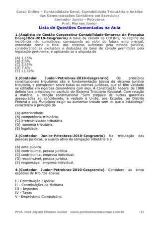Curso Online – Contabilidade Geral, Contabilidade Tributária e Análise
das Demonstrações Contábeis em Exercícios
Contador Junior - Petrobras
Prof. Moraes Junior
Prof. José Jayme Moraes Junior www.pontodosconcursos.com.br 111
Lista de Questões Comentadas na Aula
1.(Analista de Gestão Corporativa-Contabilidade-Empresa de Pesquisa
Energética-2010-Cesgranrio) A base de cálculo da COFINS, no regime de
incidência não cumulativa, corresponde ao valor do faturamento mensal,
entendido como o total das receitas auferidas pela pessoa jurídica,
considerando as exclusões e deduções da base de cálculo permitidas pela
legislação pertinente, e aplicando-se a alíquota de
(A) 1,65%
(B) 3,0%
(C) 3,65%
(D) 7,6%
(E) 11,33%
2.(Contador Junior-Petrobras-2010-Cesgranrio) Os princípios
constitucionais tributários são a fundamentação básica do sistema jurídico
tributário, e prevalecem sobre todas as normas jurídicas, que só têm validade
se editadas em rigorosa consonância com eles. A Constituição Federal de 1988
definiu tais princípios no capítulo do Sistema Tributário Nacional. Com relação
à matéria, a citação constitucional “Sem prejuízo de outras garantias
asseguradas ao contribuinte, é vedado à União, aos Estados, ao Distrito
Federal e aos Municípios exigir ou aumentar tributo sem lei que o estabeleça”
caracteriza o princípio da
(A) anterioridade.
(B) competência tributária.
(C) irretroatividade tributária.
(D) isonomia tributária.
(E) legalidade.
3.(Contador Junior-Petrobras-2010-Cesgranrio) Na tributação das
pessoas jurídicas, o sujeito ativo da obrigação tributária é o
(A) ente público.
(B) contribuinte, pessoa jurídica.
(C) contribuinte, empresa individual.
(D) responsável, pessoa jurídica.
(E) responsável, empresa individual.
4.(Contador Junior-Petrobras-2010-Cesgranrio) Considere as cinco
espécies de tributos abaixo.
I - Contribuição Especial
II - Contribuições de Melhoria
III - Impostos
IV - Taxas
V - Empréstimo Compulsório
 