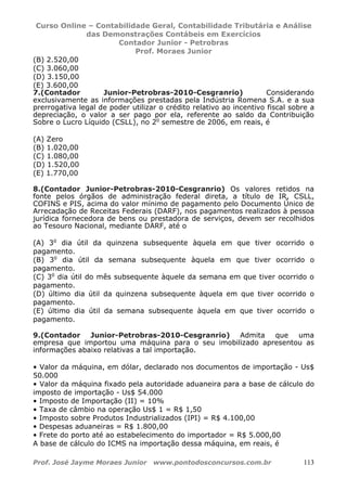 Curso Online – Contabilidade Geral, Contabilidade Tributária e Análise
das Demonstrações Contábeis em Exercícios
Contador Junior - Petrobras
Prof. Moraes Junior
Prof. José Jayme Moraes Junior www.pontodosconcursos.com.br 113
(B) 2.520,00
(C) 3.060,00
(D) 3.150,00
(E) 3.600,00
7.(Contador Junior-Petrobras-2010-Cesgranrio) Considerando
exclusivamente as informações prestadas pela Indústria Romena S.A. e a sua
prerrogativa legal de poder utilizar o crédito relativo ao incentivo fiscal sobre a
depreciação, o valor a ser pago por ela, referente ao saldo da Contribuição
Sobre o Lucro Líquido (CSLL), no 2o
semestre de 2006, em reais, é
(A) Zero
(B) 1.020,00
(C) 1.080,00
(D) 1.520,00
(E) 1.770,00
8.(Contador Junior-Petrobras-2010-Cesgranrio) Os valores retidos na
fonte pelos órgãos de administração federal direta, a título de IR, CSLL,
COFINS e PIS, acima do valor mínimo de pagamento pelo Documento Único de
Arrecadação de Receitas Federais (DARF), nos pagamentos realizados à pessoa
jurídica fornecedora de bens ou prestadora de serviços, devem ser recolhidos
ao Tesouro Nacional, mediante DARF, até o
(A) 3o
dia útil da quinzena subsequente àquela em que tiver ocorrido o
pagamento.
(B) 3o
dia útil da semana subsequente àquela em que tiver ocorrido o
pagamento.
(C) 3o
dia útil do mês subsequente àquele da semana em que tiver ocorrido o
pagamento.
(D) último dia útil da quinzena subsequente àquela em que tiver ocorrido o
pagamento.
(E) último dia útil da semana subsequente àquela em que tiver ocorrido o
pagamento.
9.(Contador Junior-Petrobras-2010-Cesgranrio) Admita que uma
empresa que importou uma máquina para o seu imobilizado apresentou as
informações abaixo relativas a tal importação.
• Valor da máquina, em dólar, declarado nos documentos de importação - Us$
50.000
• Valor da máquina fixado pela autoridade aduaneira para a base de cálculo do
imposto de importação - Us$ 54.000
• Imposto de Importação (II) = 10%
• Taxa de câmbio na operação Us$ 1 = R$ 1,50
• Imposto sobre Produtos Industrializados (IPI) = R$ 4.100,00
• Despesas aduaneiras = R$ 1.800,00
• Frete do porto até ao estabelecimento do importador = R$ 5.000,00
A base de cálculo do ICMS na importação dessa máquina, em reais, é
 