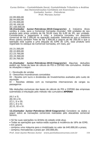 Curso Online – Contabilidade Geral, Contabilidade Tributária e Análise
das Demonstrações Contábeis em Exercícios
Contador Junior - Petrobras
Prof. Moraes Junior
Prof. José Jayme Moraes Junior www.pontodosconcursos.com.br 114
(A) 89.000,00
(B) 94.000,00
(C) 95.000,00
(D) 95.100,00
(E) 100.000,00
10.(Contador Junior-Petrobras-2010-Cesgranrio) A Indústria Alves
vendeu à vista, para a Comercial Carnaúba revender, 500 unidades do seu
produto pelo preço unitário de R$ 50,00 mais R$ 6,00 de IPI, por unidade.
Considerando o pagamento à vista, a Indústria concedeu um desconto
comercial de R$ 2.500,00 na operação realizada. Sabendo-se que a Indústria
Alves cobrou também frete de R$ 1.800,00 e seguro de R$ 200,00 e que a
operação está sujeita a uma alíquota de ICMS de 12%, esse produto será
registrado no estoque da Comercial Carnaúba, em reais, por
(A) 21.560,00
(B) 22.800,00
(C) 23.760,00
(D) 24.560,00
(E) 26.760,00
11.(Contador Junior-Petrobras-2010-Cesgranrio) Algumas deduções
podem ser feitas da base de cálculo do PIS e COFINS não cumulativo. Analise
as situações a seguir.
I - Devolução de vendas
II - Descontos incondicionais concedidos
III - Receita com lucro e dividendos de Investimentos avaliados pelo custo de
aquisição
IV - Receitas obtidas com os transportes internacionais de cargas ou
passageiros
São deduções exclusivas das bases de cálculo do PIS e COFINS das empresas
submetidas à tributação pelo método não cumulativo APENAS
(A) I e II.
(B) III e IV.
(C) I, II e III.
(D) I, II e IV.
(E) II, III e IV.
12.(Contador Junior-Petrobras-2010-Cesgranrio) Considere os dados a
seguir sobre as transações comerciais realizadas pelo atacadista comercial
Severo.
• Só faz suas operações no âmbito do estado onde atua.
• Todas as operações que realiza estão sujeitas à incidência de 18% de ICMS.
• Em janeiro
- comprou uma máquina para o imobilizado no valor de 640.000,00 a prazo;
- comprou mercadorias a prazo por 250.000,00;
 