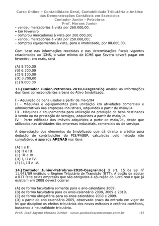 Curso Online – Contabilidade Geral, Contabilidade Tributária e Análise
das Demonstrações Contábeis em Exercícios
Contador Junior - Petrobras
Prof. Moraes Junior
Prof. José Jayme Moraes Junior www.pontodosconcursos.com.br 115
- vendeu mercadorias à vista por 260.000,00.
• Em fevereiro
- comprou mercadorias à vista por 200.000,00;
- vendeu mercadorias à vista por 250.000,00;
- comprou equipamentos à vista, para o imobilizado, por 80.000,00.
Com base nas informações recebidas e nas determinações fiscais vigentes
relacionadas ao ICMS, o valor mínino de ICMS que Severo deverá pagar em
fevereiro, em reais, será
(A) 5.700,00
(B) 6.300,00
(C) 8.100,00
(D) 8.700,00
(E) 9.000,00
13.(Contador Junior-Petrobras-2010-Cesgranrio) Analise as informações
dos itens correspondentes a bens do Ativo Imobilizado.
I - Aquisição de bens usados a partir de maio/04
II - Máquinas e equipamentos para utilização em atividades comerciais e
administrativas nas empresas industriais, adquiridos a partir de maio/04
III - Máquinas e equipamentos para utilização na produção de bens destinados
à venda ou na prestação de serviços, adquiridos a partir de maio/04
IV - Parte edificada dos imóveis adquiridos a partir de maio/04, desde que
utilizados nas atividades das empresas industriais, comerciais ou de serviços
A depreciação dos elementos do Imobilizado que dá direito a crédito para
dedução de contribuições do PIS/PASEP, calculadas pelo método não
cumulativo, é apurada APENAS nos itens
(A) I e II.
(B) II e III.
(C) III e IV.
(D) I, II e IV.
(E) II, III e IV.
14.(Contador Junior-Petrobras-2010-Cesgranrio) O art. 15 da Lei no
11.941/09 instituiu o Regime Tributário de Transição (RTT). A opção de adotar
o RTT feita pelas empresas que são obrigadas à apuração do lucro real e que já
existiam em 2008 deverá ocorrer
(A) de forma facultativa somente para o ano-calendário 2009.
(B) de forma facultativa para os anos-calendário 2008, 2009 e 2010.
(C) de forma obrigatória para os anos-calendário 2008 e 2009.
(D) a partir do ano calendário 2009, observado prazo da entrada em vigor de
lei que discipline os efeitos tributários dos novos métodos e critérios contábeis,
buscando a neutralidade tributária.
 