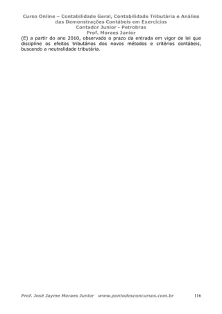 Curso Online – Contabilidade Geral, Contabilidade Tributária e Análise
das Demonstrações Contábeis em Exercícios
Contador Junior - Petrobras
Prof. Moraes Junior
Prof. José Jayme Moraes Junior www.pontodosconcursos.com.br 116
(E) a partir do ano 2010, observado o prazo da entrada em vigor de lei que
discipline os efeitos tributários dos novos métodos e critérios contábeis,
buscando a neutralidade tributária.
 