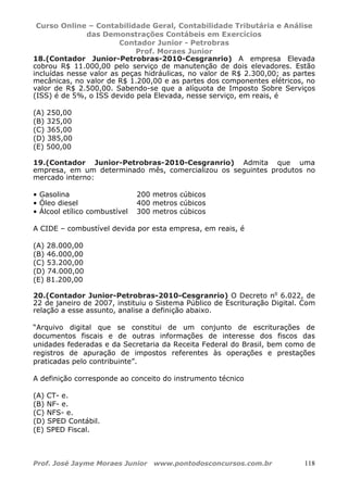 Curso Online – Contabilidade Geral, Contabilidade Tributária e Análise
das Demonstrações Contábeis em Exercícios
Contador Junior - Petrobras
Prof. Moraes Junior
Prof. José Jayme Moraes Junior www.pontodosconcursos.com.br 118
18.(Contador Junior-Petrobras-2010-Cesgranrio) A empresa Elevada
cobrou R$ 11.000,00 pelo serviço de manutenção de dois elevadores. Estão
incluídas nesse valor as peças hidráulicas, no valor de R$ 2.300,00; as partes
mecânicas, no valor de R$ 1.200,00 e as partes dos componentes elétricos, no
valor de R$ 2.500,00. Sabendo-se que a alíquota de Imposto Sobre Serviços
(ISS) é de 5%, o ISS devido pela Elevada, nesse serviço, em reais, é
(A) 250,00
(B) 325,00
(C) 365,00
(D) 385,00
(E) 500,00
19.(Contador Junior-Petrobras-2010-Cesgranrio) Admita que uma
empresa, em um determinado mês, comercializou os seguintes produtos no
mercado interno:
• Gasolina 200 metros cúbicos
• Óleo diesel 400 metros cúbicos
• Álcool etílico combustível 300 metros cúbicos
A CIDE – combustível devida por esta empresa, em reais, é
(A) 28.000,00
(B) 46.000,00
(C) 53.200,00
(D) 74.000,00
(E) 81.200,00
20.(Contador Junior-Petrobras-2010-Cesgranrio) O Decreto no
6.022, de
22 de janeiro de 2007, instituiu o Sistema Público de Escrituração Digital. Com
relação a esse assunto, analise a definição abaixo.
“Arquivo digital que se constitui de um conjunto de escriturações de
documentos fiscais e de outras informações de interesse dos fiscos das
unidades federadas e da Secretaria da Receita Federal do Brasil, bem como de
registros de apuração de impostos referentes às operações e prestações
praticadas pelo contribuinte”.
A definição corresponde ao conceito do instrumento técnico
(A) CT- e.
(B) NF- e.
(C) NFS- e.
(D) SPED Contábil.
(E) SPED Fiscal.
 
