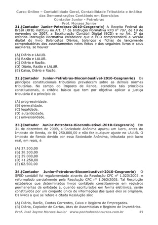 Curso Online – Contabilidade Geral, Contabilidade Tributária e Análise
das Demonstrações Contábeis em Exercícios
Contador Junior - Petrobras
Prof. Moraes Junior
Prof. José Jayme Moraes Junior www.pontodosconcursos.com.br 119
21.(Contador Junior-Petrobras-2010-Cesgranrio) A Receita Federal do
Brasil (RFB) instituiu no Art. 1o
da Instrução Normativa RFB no
787, de 19 de
novembro de 2007, a Escrituração Contábil Digital (ECD) e no Art. 2o
da
referida Instrução Normativa estabelece que o ECD compreenderá a versão
digital do livro Balancetes Diários, balanços e fichas de lançamento
comprobatórias dos assentamentos neles feitos e dos seguintes livros e seus
auxiliares, se houver
(A) Diário e LALUR.
(B) Razão e LALUR.
(C) Diário e Razão.
(D) Diário, Razão e LALUR.
(E) Caixa, Diário e Razão.
22.(Contador Junior-Petrobras-Biocombustível-2010-Cesgranrio) Os
princípios constitucionais tributários prevalecem sobre as demais normas
tributárias. No campo do Imposto de Renda, atendidos tais princípios
constitucionais, o critério básico que tem por objetivo aplicar a justiça
tributária é o princípio da
(A) progressividade.
(B) generalidade.
(C) legalidade.
(D) autenticidade.
(E) universalidade.
23.(Contador Junior-Petrobras-Biocombustível-2010-Cesgranrio) Em
31 de dezembro de 2009, a Sociedade Anônima apurou um lucro, antes do
Imposto de Renda, de R$ 250.000,00 e não fez qualquer ajuste no LALUR. O
Imposto de Renda devido por essa Sociedade Anônima, tributada pelo lucro
real, em reais, é
(A) 37.500,00
(B) 38.500,00
(C) 39.000,00
(D) 41.250,00
(E) 62.500,00
24.(Contador Junior-Petrobras-Biocombustível-2010-Cesgranrio) O
SPED contábil foi regulamentado através da Resolução CFC no
1.020/2005, e
reformulado parcialmente pela Resolução CFC no
1.063/2005. Tal Resolução
estabelece que determinados livros contábeis constituem-se em registros
permanentes da entidade e, quando escriturados em forma eletrônica, serão
constituídos por um conjunto único de informações das quais eles se originam.
Os livros a que se refere a citada Resolução são:
(A) Diário, Razão, Contas Correntes, Caixa e Registro de Empregados.
(B) Diário, Copiador de Cartas, Atas de Assembleias e Registro de Inventários.
 