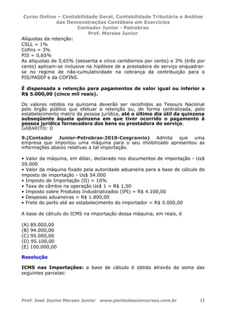 Curso Online – Contabilidade Geral, Contabilidade Tributária e Análise
das Demonstrações Contábeis em Exercícios
Contador Junior - Petrobras
Prof. Moraes Junior
Prof. José Jayme Moraes Junior www.pontodosconcursos.com.br 12
Alíquotas da retenção:
CSLL = 1%
Cofins = 3%
PIS = 0,65%
As alíquotas de 0,65% (sessenta e cinco centésimos por cento) e 3% (três por
cento) aplicam-se inclusive na hipótese de a prestadora do serviço enquadrar-
se no regime de não-cumulatividade na cobrança da contribuição para o
PIS/PASEP e da COFINS.
É dispensada a retenção para pagamentos de valor igual ou inferior a
R$ 5.000,00 (cinco mil reais).
Os valores retidos na quinzena deverão ser recolhidos ao Tesouro Nacional
pelo órgão público que efetuar a retenção ou, de forma centralizada, pelo
estabelecimento matriz da pessoa jurídica, até o último dia útil da quinzena
subseqüente àquela quinzena em que tiver ocorrido o pagamento à
pessoa jurídica fornecedora dos bens ou prestadora do serviço.
GABARITO: D
9.(Contador Junior-Petrobras-2010-Cesgranrio) Admita que uma
empresa que importou uma máquina para o seu imobilizado apresentou as
informações abaixo relativas a tal importação.
• Valor da máquina, em dólar, declarado nos documentos de importação - Us$
50.000
• Valor da máquina fixado pela autoridade aduaneira para a base de cálculo do
imposto de importação - Us$ 54.000
• Imposto de Importação (II) = 10%
• Taxa de câmbio na operação Us$ 1 = R$ 1,50
• Imposto sobre Produtos Industrializados (IPI) = R$ 4.100,00
• Despesas aduaneiras = R$ 1.800,00
• Frete do porto até ao estabelecimento do importador = R$ 5.000,00
A base de cálculo do ICMS na importação dessa máquina, em reais, é
(A) 89.000,00
(B) 94.000,00
(C) 95.000,00
(D) 95.100,00
(E) 100.000,00
Resolução
ICMS nas Importações: a base de cálculo é obtida através da soma das
seguintes parcelas:
 