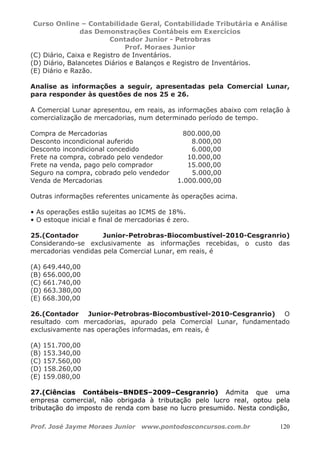 Curso Online – Contabilidade Geral, Contabilidade Tributária e Análise
das Demonstrações Contábeis em Exercícios
Contador Junior - Petrobras
Prof. Moraes Junior
Prof. José Jayme Moraes Junior www.pontodosconcursos.com.br 120
(C) Diário, Caixa e Registro de Inventários.
(D) Diário, Balancetes Diários e Balanços e Registro de Inventários.
(E) Diário e Razão.
Analise as informações a seguir, apresentadas pela Comercial Lunar,
para responder às questões de nos 25 e 26.
A Comercial Lunar apresentou, em reais, as informações abaixo com relação à
comercialização de mercadorias, num determinado período de tempo.
Compra de Mercadorias 800.000,00
Desconto incondicional auferido 8.000,00
Desconto incondicional concedido 6.000,00
Frete na compra, cobrado pelo vendedor 10.000,00
Frete na venda, pago pelo comprador 15.000,00
Seguro na compra, cobrado pelo vendedor 5.000,00
Venda de Mercadorias 1.000.000,00
Outras informações referentes unicamente às operações acima.
• As operações estão sujeitas ao ICMS de 18%.
• O estoque inicial e final de mercadorias é zero.
25.(Contador Junior-Petrobras-Biocombustível-2010-Cesgranrio)
Considerando-se exclusivamente as informações recebidas, o custo das
mercadorias vendidas pela Comercial Lunar, em reais, é
(A) 649.440,00
(B) 656.000,00
(C) 661.740,00
(D) 663.380,00
(E) 668.300,00
26.(Contador Junior-Petrobras-Biocombustível-2010-Cesgranrio) O
resultado com mercadorias, apurado pela Comercial Lunar, fundamentado
exclusivamente nas operações informadas, em reais, é
(A) 151.700,00
(B) 153.340,00
(C) 157.560,00
(D) 158.260,00
(E) 159.080,00
27.(Ciências Contábeis–BNDES–2009–Cesgranrio) Admita que uma
empresa comercial, não obrigada à tributação pelo lucro real, optou pela
tributação do imposto de renda com base no lucro presumido. Nesta condição,
 