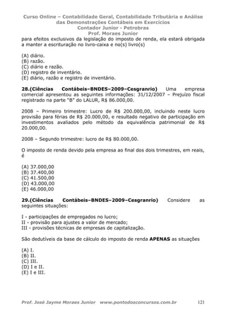 Curso Online – Contabilidade Geral, Contabilidade Tributária e Análise
das Demonstrações Contábeis em Exercícios
Contador Junior - Petrobras
Prof. Moraes Junior
Prof. José Jayme Moraes Junior www.pontodosconcursos.com.br 121
para efeitos exclusivos da legislação do imposto de renda, ela estará obrigada
a manter a escrituração no livro-caixa e no(s) livro(s)
(A) diário.
(B) razão.
(C) diário e razão.
(D) registro de inventário.
(E) diário, razão e registro de inventário.
28.(Ciências Contábeis–BNDES–2009–Cesgranrio) Uma empresa
comercial apresentou as seguintes informações: 31/12/2007 – Prejuízo fiscal
registrado na parte “B” do LALUR, R$ 86.000,00.
2008 – Primeiro trimestre: Lucro de R$ 200.000,00, incluindo neste lucro
provisão para férias de R$ 20.000,00, e resultado negativo de participação em
investimentos avaliados pelo método da equivalência patrimonial de R$
20.000,00.
2008 – Segundo trimestre: lucro de R$ 80.000,00.
O imposto de renda devido pela empresa ao final dos dois trimestres, em reais,
é
(A) 37.000,00
(B) 37.400,00
(C) 41.500,00
(D) 43.000,00
(E) 46.000,00
29.(Ciências Contábeis–BNDES–2009–Cesgranrio) Considere as
seguintes situações:
I - participações de empregados no lucro;
II - provisão para ajustes a valor de mercado;
III - provisões técnicas de empresas de capitalização.
São dedutíveis da base de cálculo do imposto de renda APENAS as situações
(A) I.
(B) II.
(C) III.
(D) I e II.
(E) I e III.
 
