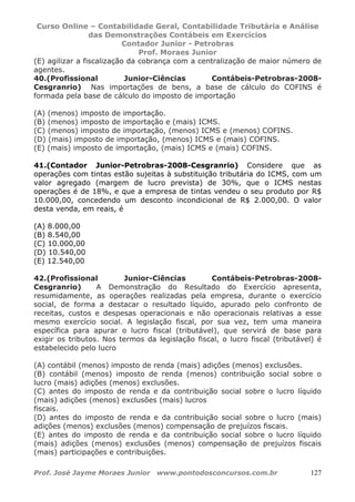 Curso Online – Contabilidade Geral, Contabilidade Tributária e Análise
das Demonstrações Contábeis em Exercícios
Contador Junior - Petrobras
Prof. Moraes Junior
Prof. José Jayme Moraes Junior www.pontodosconcursos.com.br 127
(E) agilizar a fiscalização da cobrança com a centralização de maior número de
agentes.
40.(Profissional Junior-Ciências Contábeis-Petrobras-2008-
Cesgranrio) Nas importações de bens, a base de cálculo do COFINS é
formada pela base de cálculo do imposto de importação
(A) (menos) imposto de importação.
(B) (menos) imposto de importação e (mais) ICMS.
(C) (menos) imposto de importação, (menos) ICMS e (menos) COFINS.
(D) (mais) imposto de importação, (menos) ICMS e (mais) COFINS.
(E) (mais) imposto de importação, (mais) ICMS e (mais) COFINS.
41.(Contador Junior-Petrobras-2008-Cesgranrio) Considere que as
operações com tintas estão sujeitas à substituição tributária do ICMS, com um
valor agregado (margem de lucro prevista) de 30%, que o ICMS nestas
operações é de 18%, e que a empresa de tintas vendeu o seu produto por R$
10.000,00, concedendo um desconto incondicional de R$ 2.000,00. O valor
desta venda, em reais, é
(A) 8.000,00
(B) 8.540,00
(C) 10.000,00
(D) 10.540,00
(E) 12.540,00
42.(Profissional Junior-Ciências Contábeis-Petrobras-2008-
Cesgranrio) A Demonstração do Resultado do Exercício apresenta,
resumidamente, as operações realizadas pela empresa, durante o exercício
social, de forma a destacar o resultado líquido, apurado pelo confronto de
receitas, custos e despesas operacionais e não operacionais relativas a esse
mesmo exercício social. A legislação fiscal, por sua vez, tem uma maneira
específica para apurar o lucro fiscal (tributável), que servirá de base para
exigir os tributos. Nos termos da legislação fiscal, o lucro fiscal (tributável) é
estabelecido pelo lucro
(A) contábil (menos) imposto de renda (mais) adições (menos) exclusões.
(B) contábil (menos) imposto de renda (menos) contribuição social sobre o
lucro (mais) adições (menos) exclusões.
(C) antes do imposto de renda e da contribuição social sobre o lucro líquido
(mais) adições (menos) exclusões (mais) lucros
fiscais.
(D) antes do imposto de renda e da contribuição social sobre o lucro (mais)
adições (menos) exclusões (menos) compensação de prejuízos fiscais.
(E) antes do imposto de renda e da contribuição social sobre o lucro líquido
(mais) adições (menos) exclusões (menos) compensação de prejuízos fiscais
(mais) participações e contribuições.
 