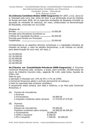 Curso Online – Contabilidade Geral, Contabilidade Tributária e Análise
das Demonstrações Contábeis em Exercícios
Contador Junior - Petrobras
Prof. Moraes Junior
Prof. José Jayme Moraes Junior www.pontodosconcursos.com.br 128
43.(Ciências Contábeis-Bndes-2008-Cesgranrio) Em 2007, a Cia. Zarca S/
A, tributada pelo lucro real, antes de fazer a sua declaração anual do Imposto
de Renda ano base 2006, fez as seguintes anotações de despesas incluídas na
apuração do resultado do exercício, em reais, evidenciadas na Demonstração
do Resultado, encerrado em 31/12/06:
Despesa de:
Brindes . .................................................. 10.000,00
Provisão para Devedores Duvidosos ou
Créditos de Liquidação Duvidosa. ................ 50.000,00
Provisão para Perdas em Processos
Trabalhistas . ........................................... 20.000,00
Considerando-se os aspectos técnicos conceituais e a legislação tributária do
Imposto de Renda, o valor de adições temporárias, a ser incluído no LALUR,
para determinação do lucro real, em reais, é
(a) 20.000,00
(b) 30.000,00
(c) 60.000,00
(d) 70.000,00
(e) 80.000,00
44.(Técnico em Contabilidade-Petrobras-2008-Cesgranrio) A Empresa
Comercial Amazonas Ltda. comprou, a prazo, para revender, 20.000 bolsas de
couro da Indústria Coureira Ltda., pagando R$ 2,50, cada bolsa, líquidos de
ICMS e IPI.
Sabe-se que:
a operação é tributada com 15% de IPI e 17% de ICMS;
a Comercial Amazonas adota o controle permanente do estoque;
o frete foi suportado pela empresa vendedora.
O lançamento desta compra, sem data e histórico, a ser feito pela Comercial
Amazonas, é
(A) Compra de mercadorias
a Diversos
a Fornecedores 50.000,00
a Impostos incidentes sobre compras 17.275,00 67.275,00
(B) Diversos
a Diversos
Estoque de mercadorias 50.000,00
Impostos incidentes sobre compras 16.000,00 66.000,00
a Fornecedores 50.000,00
a ICMS a recuperar 8.500,00
a IPI a recuperar 7.500,00 66.000,00
 