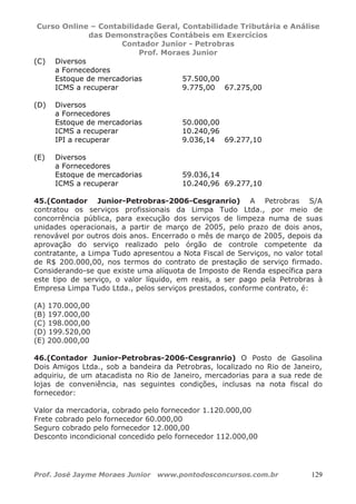 Curso Online – Contabilidade Geral, Contabilidade Tributária e Análise
das Demonstrações Contábeis em Exercícios
Contador Junior - Petrobras
Prof. Moraes Junior
Prof. José Jayme Moraes Junior www.pontodosconcursos.com.br 129
(C) Diversos
a Fornecedores
Estoque de mercadorias 57.500,00
ICMS a recuperar 9.775,00 67.275,00
(D) Diversos
a Fornecedores
Estoque de mercadorias 50.000,00
ICMS a recuperar 10.240,96
IPI a recuperar 9.036,14 69.277,10
(E) Diversos
a Fornecedores
Estoque de mercadorias 59.036,14
ICMS a recuperar 10.240,96 69.277,10
45.(Contador Junior-Petrobras-2006-Cesgranrio) A Petrobras S/A
contratou os serviços profissionais da Limpa Tudo Ltda., por meio de
concorrência pública, para execução dos serviços de limpeza numa de suas
unidades operacionais, a partir de março de 2005, pelo prazo de dois anos,
renovável por outros dois anos. Encerrado o mês de março de 2005, depois da
aprovação do serviço realizado pelo órgão de controle competente da
contratante, a Limpa Tudo apresentou a Nota Fiscal de Serviços, no valor total
de R$ 200.000,00, nos termos do contrato de prestação de serviço firmado.
Considerando-se que existe uma alíquota de Imposto de Renda específica para
este tipo de serviço, o valor líquido, em reais, a ser pago pela Petrobras à
Empresa Limpa Tudo Ltda., pelos serviços prestados, conforme contrato, é:
(A) 170.000,00
(B) 197.000,00
(C) 198.000,00
(D) 199.520,00
(E) 200.000,00
46.(Contador Junior-Petrobras-2006-Cesgranrio) O Posto de Gasolina
Dois Amigos Ltda., sob a bandeira da Petrobras, localizado no Rio de Janeiro,
adquiriu, de um atacadista no Rio de Janeiro, mercadorias para a sua rede de
lojas de conveniência, nas seguintes condições, inclusas na nota fiscal do
fornecedor:
Valor da mercadoria, cobrado pelo fornecedor 1.120.000,00
Frete cobrado pelo fornecedor 60.000,00
Seguro cobrado pelo fornecedor 12.000,00
Desconto incondicional concedido pelo fornecedor 112.000,00
 