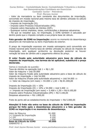 Curso Online – Contabilidade Geral, Contabilidade Tributária e Análise
das Demonstrações Contábeis em Exercícios
Contador Junior - Petrobras
Prof. Moraes Junior
Prof. José Jayme Moraes Junior www.pontodosconcursos.com.br 13
- Valor da mercadoria ou bem constante dos documentos de importação,
convertido em moeda nacional pela mesma taxa de câmbio utilizada no cálculo
do imposto de importação;
- Imposto de Importação (II);
- Imposto sobre Produtos Industrializados (IPI);
- Imposto sobre Operações de Câmbio (IOF);
- Quaisquer outros impostos, taxas, contribuições e despesas aduaneiras.
- Há que se ressaltar que, na importação, o ICMS também é calculado por
dentro posto que o imposto compõe a sua própria base de cálculo.
Fato gerador do ICMS na Importação: ocorre no momento do desembaraço
aduaneiro de mercadorias ou bens importados do exterior.
O preço de importação expresso em moeda estrangeira será convertido em
moeda nacional pela mesma taxa de câmbio utilizada no cálculo do imposto de
importação, sem qualquer acréscimo ou devolução posterior se houver
variação da taxa de câmbio até o pagamento efetivo do preço.
O valor fixado pela autoridade aduaneira para base de cálculo do
imposto de importação, nos termos da lei aplicável, substituirá o preço
declarado.
Vamos à resolução da questão:
Taxa de câmbio na operação Us$ 1 = R$ 1,50
Valor da máquina = Us$ 50.000
Valor da máquina fixado pela autoridade aduaneira para a base de cálculo do
imposto de importação = Us$ 54.000
Valor da máquina (fixado pela autoridade aduaneira) = Us$ 54.000 ⇒
⇒ Valor da máquina (em reais) = 54.000 x 1,50 = R$ 81.000,00
Imposto de Importação (II) = 10%
Imposto de Importação (II) = 10% x 54.000 = Us$ 5.400 ⇒
⇒ Imposto de Importação (em reais) = 5.400 x 1,50 = R$ 8.100,00
Imposto sobre Produtos Industrializados (IPI) = R$ 4.100,00
Despesas aduaneiras = R$ 1.800,00
Frete do porto até ao estabelecimento do importador = R$ 5.000,00
Atenção! O frete não entra na base de cálculo do ICMS na importação
porque foi feito após o desembaraço aduaneiro e o fato gerador do
ICMS na importação é no momento do desembaraço.
Valor da Máquina 81.000
(+) Imposto de Importação 8.100
(+) IPI 4.100
(+) Despesas Aduaneiras 1.800
Base de Cálculo do ICMS 95.000
GABARITO: C
 