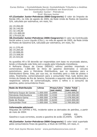 Curso Online – Contabilidade Geral, Contabilidade Tributária e Análise
das Demonstrações Contábeis em Exercícios
Contador Junior - Petrobras
Prof. Moraes Junior
Prof. José Jayme Moraes Junior www.pontodosconcursos.com.br 131
47.(Contador Junior-Petrobras-2006-Cesgranrio) O valor do Imposto de
Renda (IR), no mês de agosto de 2005, da Rede Unida de Postos de Gasolina
S/A, calculado por estimativa, em reais, foi:
(A) 19.284,00
(B) 30.140,00
(C) 32.140,00
(D) 121.800,00
(E) 179.625,00
48.(Contador Junior-Petrobras-2006-Cesgranrio) O valor da Contribuição
Social sobre o Lucro Líquido (CSLL), no mês de agosto de 2005, da Rede Unida
de Postos de Gasolina S/A, calculado por estimativa, em reais, foi:
(A) 11.570,40
(B) 19.284,00
(C) 20.088,00
(D) 23.508,00
(E) 24.543,00
As questões 49 e 50 deverão ser respondidas com base no enunciado abaixo,
tendo a tributação sido feita com a opção pela tributação monofásica.
A Refinaria Duque de Caxias (REDUC) refinou petróleo importado e
comercializou 1.000.000 de litros de gasolina destinados a veículos
automotivos, para a Petrobras Distribuidora, que os repassou para a
Distribuidora Gama. Esta, por sua vez, os revendeu para a rede de postos e
estes, finalmente, comercializaram para o consumidor final, tudo dentro dos
limites do Estado do Rio de Janeiro, formando a seguinte rede de distribuição e
respectivos valores de comercialização, entre o refino e o consumo da
gasolina, pelos consumidores finais:
Rede de Distribuição Litros Preço/Litro
(em reais)
Valor Total
(em reais)
Refinaria Duque de Caxias 1.000.000 2,2000 2.200.000,00
Petrobrás Distribuidora 1.000.000 2,3330 2.333.000,00
Distribuidora Gama 1.000.000 2,4780 2.478.000,00
Rede de Postos 1.000.000 2,6240 2.624.000,00
Consumidor Final 1.000.000 2,7890 2.789.000,00
Informação adicional:
Alíquotas de COFINS e PIS, incidente sobre os derivados de petróleo, a partir
de maio de 2004:
COFINS PIS
Gasolina e suas correntes, exceto a gasolina de avião 23,440% 5,080%
49.(Contador Junior-Petrobras-2006-Cesgranrio) O valor total suportado
pelos consumidores finais da gasolina, a título de COFINS, em reais, é:
 
