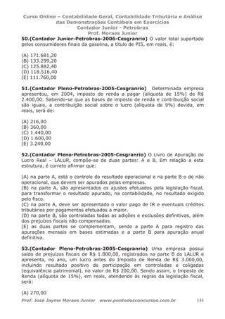 Curso Online – Contabilidade Geral, Contabilidade Tributária e Análise
das Demonstrações Contábeis em Exercícios
Contador Junior - Petrobras
Prof. Moraes Junior
Prof. José Jayme Moraes Junior www.pontodosconcursos.com.br 133
50.(Contador Junior-Petrobras-2006-Cesgranrio) O valor total suportado
pelos consumidores finais da gasolina, a título de PIS, em reais, é:
(A) 171.681,20
(B) 133.299,20
(C) 125.882,40
(D) 118.516,40
(E) 111.760,00
51.(Contador Pleno-Petrobras-2005-Cesgranrio) Determinada empresa
apresentou, em 2004, imposto de renda a pagar (alíquota de 15%) de R$
2.400,00. Sabendo-se que as bases de imposto de renda e contribuição social
são iguais, a contribuição social sobre o lucro (alíquota de 9%) devida, em
reais, será de:
(A) 216,00
(B) 360,00
(C) 1.440,00
(D) 1.600,00
(E) 3.240,00
52.(Contador Pleno-Petrobras-2005-Cesgranrio) O Livro de Apuração do
Lucro Real – LALUR, compõe-se de duas partes: A e B. Em relação a esta
estrutura, é correto afirmar que:
(A) na parte A, está o controle do resultado operacional e na parte B o do não
operacional, que devem ser apurados pelas empresas.
(B) na parte A, são apresentados os ajustes efetuados pela legislação fiscal,
para transformar o resultado apurado, na contabilidade, no resultado exigido
pelo fisco.
(C) na parte A, deve ser apresentado o valor pago de IR e eventuais créditos
tributários por pagamentos efetuados a maior.
(D) na parte B, são controladas todas as adições e exclusões definitivas, além
dos prejuízos fiscais não compensados.
(E) as duas partes se complementam, sendo a parte A para registro das
apurações mensais em bases estimadas e a parte B para apuração anual
definitiva.
53.(Contador Pleno-Petrobras-2005-Cesgranrio) Uma empresa possui
saldo de prejuízos fiscais de R$ 1.000,00, registrados na parte B do LALUR e
apresenta, no ano, um lucro antes do Imposto de Renda de R$ 3.000,00,
incluindo resultado positivo de participação em controladas e coligadas
(equivalência patrimonial), no valor de R$ 200,00. Sendo assim, o Imposto de
Renda (alíquota de 15%), em reais, atendendo às regras da legislação fiscal,
será:
(A) 270,00
 