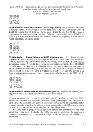 Curso Online – Contabilidade Geral, Contabilidade Tributária e Análise
das Demonstrações Contábeis em Exercícios
Contador Junior - Petrobras
Prof. Moraes Junior
Prof. José Jayme Moraes Junior www.pontodosconcursos.com.br 134
(B) 294,00
(C) 300,00
(D) 315,00
(E) 375,00
54.(Contador Pleno-Petrobras-2005-Cesgranrio) Determinada empresa
industrial vende mercadorias a prazo para uma empresa comercial, por R$
1.500,00, mais R$ 100,00 de frete, com desconto de R$ 50,00, caso o
pagamento se realize em até 30 dias. Sabendo que a alíquota de ICMS é de
20% e que a empresa industrial não possui créditos do imposto, o ICMS devido
nesta operação, em reais, será:
(A) 290,00
(B) 300,00
(C) 310,00
(D) 320,00
(E) 330,00
55.(Contador Pleno-Petrobras-2005-Cesgranrio) O Supermercado
Capixaba é uma empresa que fez a opção, em 2005, pelo lucro presumido. Em
janeiro, adquiriu R$ 200.000,00 em mercadorias, além de ter R$ 100.000,00
de estoque inicial. A receita de revenda de mercadorias montou R$ 400.000,00
no mês, com o supermercado obtendo, ainda, receitas financeiras, no valor de
R$ 10.000,00. Sabendo-se que a alíquota da COFINS é de 7,6% para o método
não cumulativo e de 3% para o método cumulativo, a COFINS devida pelo
Supermercado Capixaba, em reais, referente ao mês de janeiro de 2005, será:
(A) 7.600,00
(B) 8.360,00
(C) 12.000,00
(D) 12.300,00
(E) 14.950,00
56.(Contador Pleno-Petrobras-2005-Cesgranrio) Analise as afirmações a
seguir em relação às formas de tributação sobre o lucro.
I - Uma empresa com receita total no valor de 50 milhões de reais, em 2004,
sendo 5% oriunda de resultado positivo, com participação em controladas,
será obrigada a utilizar, em 2005, o lucro real como forma de tributação sobre
o lucro, estando impedida de utilizar o lucro presumido em 2005, mesmo que a
receita total fique abaixo de 48 milhões de reais nesse ano.
II - No lucro real, o prejuízo fiscal apurado poderá ser compensado nos anos
seguintes, mas com limitação de 30% da soma algébrica de receitas e
despesas apuradas na contabilidade, sem qualquer ajuste de adições ou
exclusões.
 
