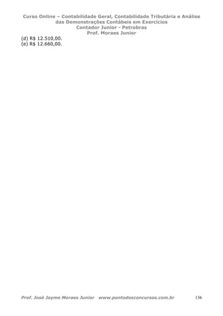 Curso Online – Contabilidade Geral, Contabilidade Tributária e Análise
das Demonstrações Contábeis em Exercícios
Contador Junior - Petrobras
Prof. Moraes Junior
Prof. José Jayme Moraes Junior www.pontodosconcursos.com.br 136
(d) R$ 12.510,00.
(e) R$ 12.660,00.
 