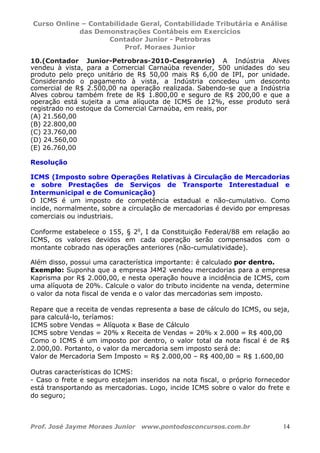 Curso Online – Contabilidade Geral, Contabilidade Tributária e Análise
das Demonstrações Contábeis em Exercícios
Contador Junior - Petrobras
Prof. Moraes Junior
Prof. José Jayme Moraes Junior www.pontodosconcursos.com.br 14
10.(Contador Junior-Petrobras-2010-Cesgranrio) A Indústria Alves
vendeu à vista, para a Comercial Carnaúba revender, 500 unidades do seu
produto pelo preço unitário de R$ 50,00 mais R$ 6,00 de IPI, por unidade.
Considerando o pagamento à vista, a Indústria concedeu um desconto
comercial de R$ 2.500,00 na operação realizada. Sabendo-se que a Indústria
Alves cobrou também frete de R$ 1.800,00 e seguro de R$ 200,00 e que a
operação está sujeita a uma alíquota de ICMS de 12%, esse produto será
registrado no estoque da Comercial Carnaúba, em reais, por
(A) 21.560,00
(B) 22.800,00
(C) 23.760,00
(D) 24.560,00
(E) 26.760,00
Resolução
ICMS (Imposto sobre Operações Relativas à Circulação de Mercadorias
e sobre Prestações de Serviços de Transporte Interestadual e
Intermunicipal e de Comunicação)
O ICMS é um imposto de competência estadual e não-cumulativo. Como
incide, normalmente, sobre a circulação de mercadorias é devido por empresas
comerciais ou industriais.
Conforme estabelece o 155, § 2o
, I da Constituição Federal/88 em relação ao
ICMS, os valores devidos em cada operação serão compensados com o
montante cobrado nas operações anteriores (não-cumulatividade).
Além disso, possui uma característica importante: é calculado por dentro.
Exemplo: Suponha que a empresa J4M2 vendeu mercadorias para a empresa
Kaprisma por R$ 2.000,00, e nesta operação houve a incidência de ICMS, com
uma alíquota de 20%. Calcule o valor do tributo incidente na venda, determine
o valor da nota fiscal de venda e o valor das mercadorias sem imposto.
Repare que a receita de vendas representa a base de cálculo do ICMS, ou seja,
para calculá-lo, teríamos:
ICMS sobre Vendas = Alíquota x Base de Cálculo
ICMS sobre Vendas = 20% x Receita de Vendas = 20% x 2.000 = R$ 400,00
Como o ICMS é um imposto por dentro, o valor total da nota fiscal é de R$
2.000,00. Portanto, o valor da mercadoria sem imposto será de:
Valor de Mercadoria Sem Imposto = R$ 2.000,00 – R$ 400,00 = R$ 1.600,00
Outras características do ICMS:
- Caso o frete e seguro estejam inseridos na nota fiscal, o próprio fornecedor
está transportando as mercadorias. Logo, incide ICMS sobre o valor do frete e
do seguro;
 