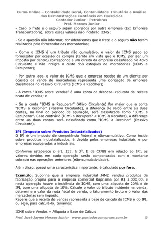 Curso Online – Contabilidade Geral, Contabilidade Tributária e Análise
das Demonstrações Contábeis em Exercícios
Contador Junior - Petrobras
Prof. Moraes Junior
Prof. José Jayme Moraes Junior www.pontodosconcursos.com.br 15
- Caso o frete e o seguro sejam cobrados por outra empresa (Ex: Empresa
Transportadora), sobre esses valores não incidirão ICMS;
- Se a questão não informar, consideraremos que o frete e o seguro não foram
realizados pelo fornecedor das mercadorias;
- Como o ICMS é um tributo não cumulativo, o valor do ICMS pago ao
fornecedor por ocasião da compra (tendo em vista que o ICMS, por ser um
imposto por dentro) corresponde a um direito da empresa classificado no Ativo
Circulante e não integra o custo dos estoques de mercadorias (ICMS a
Recuperar);
- Por outro lado, o valor do ICMS que a empresa recebe de um cliente por
ocasião da venda de mercadorias representa uma obrigação da empresa
classificada no Passivo Circulante (ICMS a Recolher);
- A conta “ICMS sobre Vendas” é uma conta de despesa, redutora da receita
bruta de vendas; e
- Se a conta “ICMS a Recuperar” (Ativo Circulante) for maior que a conta
“ICMS a Recolher” (Passivo Circulante), a diferença de saldo entre as duas
contas, no final do período de apuração, será classificada como “ICMS a
Recuperar”. Caso contrário (ICMS a Recuperar < ICMS a Recolher), a diferença
entre as duas contas será classificada como “ICMS a Recolher” (Passivo
Circulante).
IPI (Imposto sobre Produtos Industrializados)
O IPI é um imposto de competência federal e não-cumulativo. Como incide
sobre produtos industrializados, é devido pelas empresas industriais e por
empresas equiparadas a industriais.
Conforme estabelece o art. 153, § 3o
, II da CF/88 em relação ao IPI, os
valores devidos em cada operação serão compensados com o montante
cobrado nas operações anteriores (não-cumulatividade).
Além disso, possui uma característica importante: é calculado por fora.
Exemplo: Suponha que a empresa industrial J4M2 vendeu produtos de
fabricação própria para a empresa comercial Kaprisma por R$ 2.000,00, e
nesta operação houve a incidência de ICMS, com uma alíquota de 20% e de
IPI, com uma alíquota de 10%. Calcule o valor do tributo incidente na venda,
determine o valor da nota fiscal de venda, o faturamento bruto e o valor das
mercadorias sem imposto.
Repare que a receita de vendas representa a base de cálculo do ICMS e do IPI,
ou seja, para calculá-lo, teríamos:
ICMS sobre Vendas = Alíquota x Base de Cálculo
 