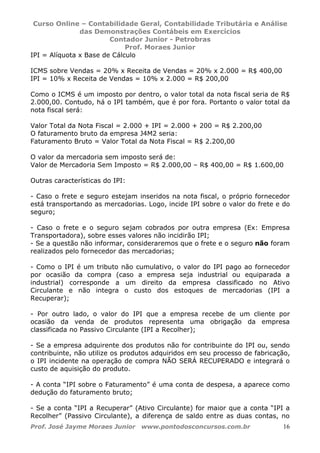 Curso Online – Contabilidade Geral, Contabilidade Tributária e Análise
das Demonstrações Contábeis em Exercícios
Contador Junior - Petrobras
Prof. Moraes Junior
Prof. José Jayme Moraes Junior www.pontodosconcursos.com.br 16
IPI = Alíquota x Base de Cálculo
ICMS sobre Vendas = 20% x Receita de Vendas = 20% x 2.000 = R$ 400,00
IPI = 10% x Receita de Vendas = 10% x 2.000 = R$ 200,00
Como o ICMS é um imposto por dentro, o valor total da nota fiscal seria de R$
2.000,00. Contudo, há o IPI também, que é por fora. Portanto o valor total da
nota fiscal será:
Valor Total da Nota Fiscal = 2.000 + IPI = 2.000 + 200 = R$ 2.200,00
O faturamento bruto da empresa J4M2 seria:
Faturamento Bruto = Valor Total da Nota Fiscal = R$ 2.200,00
O valor da mercadoria sem imposto será de:
Valor de Mercadoria Sem Imposto = R$ 2.000,00 – R$ 400,00 = R$ 1.600,00
Outras características do IPI:
- Caso o frete e seguro estejam inseridos na nota fiscal, o próprio fornecedor
está transportando as mercadorias. Logo, incide IPI sobre o valor do frete e do
seguro;
- Caso o frete e o seguro sejam cobrados por outra empresa (Ex: Empresa
Transportadora), sobre esses valores não incidirão IPI;
- Se a questão não informar, consideraremos que o frete e o seguro não foram
realizados pelo fornecedor das mercadorias;
- Como o IPI é um tributo não cumulativo, o valor do IPI pago ao fornecedor
por ocasião da compra (caso a empresa seja industrial ou equiparada a
industrial) corresponde a um direito da empresa classificado no Ativo
Circulante e não integra o custo dos estoques de mercadorias (IPI a
Recuperar);
- Por outro lado, o valor do IPI que a empresa recebe de um cliente por
ocasião da venda de produtos representa uma obrigação da empresa
classificada no Passivo Circulante (IPI a Recolher);
- Se a empresa adquirente dos produtos não for contribuinte do IPI ou, sendo
contribuinte, não utilize os produtos adquiridos em seu processo de fabricação,
o IPI incidente na operação de compra NÃO SERÁ RECUPERADO e integrará o
custo de aquisição do produto.
- A conta “IPI sobre o Faturamento” é uma conta de despesa, a aparece como
dedução do faturamento bruto;
- Se a conta “IPI a Recuperar” (Ativo Circulante) for maior que a conta “IPI a
Recolher” (Passivo Circulante), a diferença de saldo entre as duas contas, no
 