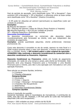 Curso Online – Contabilidade Geral, Contabilidade Tributária e Análise
das Demonstrações Contábeis em Exercícios
Contador Junior - Petrobras
Prof. Moraes Junior
Prof. José Jayme Moraes Junior www.pontodosconcursos.com.br 17
final do período de apuração, será classificada como “IPI a Recuperar”. Caso
contrário (IPI a Recuperar < IPI a Recolher), a diferença entre as duas contas
será classificada como “IPI a Recolher” (Passivo Circulante).
- O IPI pode ter alíquotas ad valorem (percentuais) ou específicas (valor por
unidade do produto).
Exemplos:
I) Alíquota Ad Valorem = 10%
IPI = Alíquota Ad Valorem x Base de Cálculo (Preço Produto s/ Imposto)
II) Alíquota Específica = R$ 0,20 por unidade de produto
IPI = Alíquota Específica x Quantidade Vendida
Descontos Incondicionais
Os descontos incondicionais ou comerciais são descontos dados
incondicionalmente pelo fornecedor ao cliente, visto que independem das
condições de pagamento.
Exemplos: grande quantidade adquirida; cliente preferencial; interesse
promocional; etc.
Como este desconto é concedido no ato da venda, aparece na nota fiscal e o
ICMS incidirá somente sobre o valor com desconto, o mesmo ocorrendo para o
PIS e a COFINS. Porém, o IPI incidirá sobre o valor original da operação.
ATENÇÃO!!! Não confunda o desconto incondicional ou comercial com o
desconto condicional ou financeiro. Vejamos:
Desconto Condicional ou Financeiro: obtido em função de pagamento
antecipado, em razão de uma compra a prazo, pelo cliente ao fornecedor. Este
desconto será uma Despesa Financeira para o Fornecedor e uma Receita
Financeira para o Cliente, pois não é uma operação com mercadoria e sim uma
operação financeira.
Para calcular as compras líquidas, teríamos:
(+) Compras
(-) Tributos a Recuperar
Compras Brutas
(-) Devoluções
(+) Fretes + Seguros
(+) Carga + Descarga + Armazenagem
(+) Impostos não Recuperáveis
(-) Abatimentos
(-) Descontos Incondicionais Obtidos
Compras Líquidas
Vamos à resolução da questão:
Comercial Carnaúba: como é revendedora de mercadorias, é contribuinte do
ICMS, mas não é do IPI. Portanto, o IPI fará parte do custo das mercadorias
adquiridas (não será recuperável).
Compra = 500 unidades ao preço unitário de R$ 50,00
 