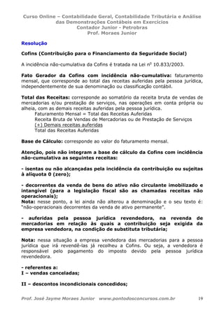 Curso Online – Contabilidade Geral, Contabilidade Tributária e Análise
das Demonstrações Contábeis em Exercícios
Contador Junior - Petrobras
Prof. Moraes Junior
Prof. José Jayme Moraes Junior www.pontodosconcursos.com.br 19
Resolução
Cofins (Contribuição para o Financiamento da Seguridade Social)
A incidência não-cumulativa da Cofins é tratada na Lei no
10.833/2003.
Fato Gerador da Cofins com incidência não-cumulativa: faturamento
mensal, que corresponde ao total das receitas auferidas pela pessoa jurídica,
independentemente de sua denominação ou classificação contábil.
Total das Receitas: corresponde ao somatório da receita bruta de vendas de
mercadorias e/ou prestação de serviços, nas operações em conta própria ou
alheia, com as demais receitas auferidas pela pessoa jurídica.
Faturamento Mensal = Total das Receitas Auferidas
Receita Bruta de Vendas de Mercadorias ou de Prestação de Serviços
(+) Demais receitas auferidas
Total das Receitas Auferidas
Base de Cálculo: corresponde ao valor do faturamento mensal.
Atenção, pois não integram a base de cálculo da Cofins com incidência
não-cumulativa as seguintes receitas:
- isentas ou não alcançadas pela incidência da contribuição ou sujeitas
à alíquota 0 (zero);
- decorrentes da venda de bens do ativo não circulante imobilizado e
intangível (para a legislação fiscal são as chamadas receitas não
operacionais);
Nota: nesse ponto, a lei ainda não alterou a denominação e o seu texto é:
“não-operacionais decorrentes da venda de ativo permanente”.
- auferidas pela pessoa jurídica revendedora, na revenda de
mercadorias em relação às quais a contribuição seja exigida da
empresa vendedora, na condição de substituta tributária;
Nota: nessa situação a empresa vendedora das mercadorias para a pessoa
jurídica que irá revendê-las já recolheu a Cofins. Ou seja, a vendedora é
responsável pelo pagamento do imposto devido pela pessoa jurídica
revendedora.
- referentes a:
I – vendas canceladas;
II – descontos incondicionais concedidos;
 