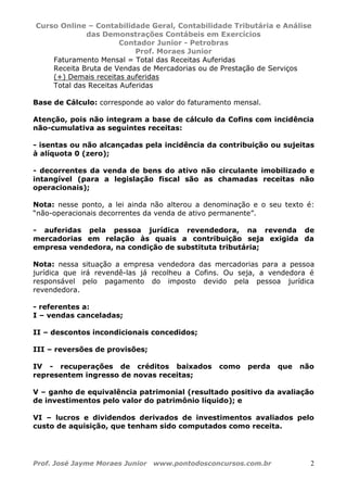 Curso Online – Contabilidade Geral, Contabilidade Tributária e Análise
das Demonstrações Contábeis em Exercícios
Contador Junior - Petrobras
Prof. Moraes Junior
Prof. José Jayme Moraes Junior www.pontodosconcursos.com.br 2
Faturamento Mensal = Total das Receitas Auferidas
Receita Bruta de Vendas de Mercadorias ou de Prestação de Serviços
(+) Demais receitas auferidas
Total das Receitas Auferidas
Base de Cálculo: corresponde ao valor do faturamento mensal.
Atenção, pois não integram a base de cálculo da Cofins com incidência
não-cumulativa as seguintes receitas:
- isentas ou não alcançadas pela incidência da contribuição ou sujeitas
à alíquota 0 (zero);
- decorrentes da venda de bens do ativo não circulante imobilizado e
intangível (para a legislação fiscal são as chamadas receitas não
operacionais);
Nota: nesse ponto, a lei ainda não alterou a denominação e o seu texto é:
“não-operacionais decorrentes da venda de ativo permanente”.
- auferidas pela pessoa jurídica revendedora, na revenda de
mercadorias em relação às quais a contribuição seja exigida da
empresa vendedora, na condição de substituta tributária;
Nota: nessa situação a empresa vendedora das mercadorias para a pessoa
jurídica que irá revendê-las já recolheu a Cofins. Ou seja, a vendedora é
responsável pelo pagamento do imposto devido pela pessoa jurídica
revendedora.
- referentes a:
I – vendas canceladas;
II – descontos incondicionais concedidos;
III – reversões de provisões;
IV - recuperações de créditos baixados como perda que não
representem ingresso de novas receitas;
V – ganho de equivalência patrimonial (resultado positivo da avaliação
de investimentos pelo valor do patrimônio líquido); e
VI – lucros e dividendos derivados de investimentos avaliados pelo
custo de aquisição, que tenham sido computados como receita.
 