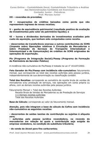 Curso Online – Contabilidade Geral, Contabilidade Tributária e Análise
das Demonstrações Contábeis em Exercícios
Contador Junior - Petrobras
Prof. Moraes Junior
Prof. José Jayme Moraes Junior www.pontodosconcursos.com.br 20
III – reversões de provisões;
IV - recuperações de créditos baixados como perda que não
representem ingresso de novas receitas;
V – ganho de equivalência patrimonial (resultado positivo da avaliação
de investimentos pelo valor do patrimônio líquido); e
VI – lucros e dividendos derivados de investimentos avaliados pelo
custo de aquisição, que tenham sido computados como receita.
- decorrentes de transferência onerosa a outros contribuintes do ICMS
(Imposto sobre Operações relativas à Circulação de Mercadorias e
sobre Prestação de Serviços de Transporte Interestadual e
Intermunicipal e de Comunicação) de créditos de ICMS originados de
operações de exportação.
Pis (Programa de Integração Social)/Pasep (Programa de Formação
do Patrimônio do Servidor Público)
A incidência não-cumulativa do Pis/Pasep é tratada na Lei no
10.637/2002.
Fato Gerador do Pis/Pasep com incidência não-cumulativa: faturamento
mensal, que corresponde ao total das receitas auferidas pela pessoa jurídica,
independentemente de sua denominação ou classificação contábil.
Total das Receitas: corresponde ao somatório da receita bruta de vendas de
mercadorias e/ou prestação de serviços, nas operações em conta própria ou
alheia, com as demais receitas auferidas pela pessoa jurídica.
Faturamento Mensal = Total das Receitas Auferidas
Receita Bruta de Vendas de Mercadorias ou de Prestação de Serviços
(+) Demais receitas auferidas
Total das Receitas Auferidas
Base de Cálculo: corresponde ao valor do faturamento mensal.
Atenção, pois não integram a base de cálculo da Cofins com incidência
não-cumulativa as seguintes receitas:
- decorrentes de saídas isentas da contribuição ou sujeitas à alíquota
zero;
- auferidas pela pessoa jurídica revendedora, na revenda de
mercadorias em relação às quais a contribuição seja exigida da
empresa vendedora, na condição de substituta tributária;
- de venda de álcool para fins carburantes;
 