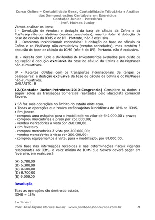 Curso Online – Contabilidade Geral, Contabilidade Tributária e Análise
das Demonstrações Contábeis em Exercícios
Contador Junior - Petrobras
Prof. Moraes Junior
Prof. José Jayme Moraes Junior www.pontodosconcursos.com.br 23
Vamos analisar os itens:
I - Devolução de vendas: é dedução da base de cálculo da Cofins e do
Pis/Pasep não-cumulativos (vendas canceladas), mas também é dedução da
base de cálculo do ICMS e do IPI. Portanto, não é exclusiva.
II - Descontos incondicionais concedidos: é dedução da base de cálculo da
Cofins e do Pis/Pasep não-cumulativos (vendas canceladas), mas também é
dedução da base de cálculo do ICMS (não é do IPI). Portanto, não é exclusiva.
III - Receita com lucro e dividendos de Investimentos avaliados pelo custo de
aquisição: é dedução exclusiva da base de cálculo da Cofins e do Pis/Pasep
não-cumulativos.
IV - Receitas obtidas com os transportes internacionais de cargas ou
passageiros: é dedução exclusiva da base de cálculo da Cofins e do Pis/Pasep
não-cumulativos.
GABARITO: B
12.(Contador Junior-Petrobras-2010-Cesgranrio) Considere os dados a
seguir sobre as transações comerciais realizadas pelo atacadista comercial
Severo.
• Só faz suas operações no âmbito do estado onde atua.
• Todas as operações que realiza estão sujeitas à incidência de 18% de ICMS.
• Em janeiro
- comprou uma máquina para o imobilizado no valor de 640.000,00 a prazo;
- comprou mercadorias a prazo por 250.000,00;
- vendeu mercadorias à vista por 260.000,00.
• Em fevereiro
- comprou mercadorias à vista por 200.000,00;
- vendeu mercadorias à vista por 250.000,00;
- comprou equipamentos à vista, para o imobilizado, por 80.000,00.
Com base nas informações recebidas e nas determinações fiscais vigentes
relacionadas ao ICMS, o valor mínino de ICMS que Severo deverá pagar em
fevereiro, em reais, será
(A) 5.700,00
(B) 6.300,00
(C) 8.100,00
(D) 8.700,00
(E) 9.000,00
Resolução
Toas as operações são dentro do estado.
ICMS = 18%
I – Janeiro:
 