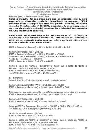 Curso Online – Contabilidade Geral, Contabilidade Tributária e Análise
das Demonstrações Contábeis em Exercícios
Contador Junior - Petrobras
Prof. Moraes Junior
Prof. José Jayme Moraes Junior www.pontodosconcursos.com.br 24
Máquina (ANC – Imobilizado) = 640.000
Como a máquina foi comprada para uso na produção, isto é, será
registrada no ativo não circulante - imobilizado da empresa, o ICMS
incidente sobre a compra não seria recuperável. Contudo, de acordo
com a Lei Complementar no
87/1996, a aquisição de bens incorporados
ao ativo não circulante - imobilizado também dá direito à compensação
do ICMS incidente na aquisição.
Além disso, de acordo com a Lei Complementar no
102/2000, a
compensação dos referidos créditos do ICMS deverá ser realizada a
razão de um quarenta e oito avos por mês, a partir do mês em que
ocorrer a entrada no estabelecimento.
ICMS a Recuperar (Janeiro) = 18% x 1/48 x 640.000 = 2.400
Compra de Mercadorias = 250.000
ICMS a Recuperar (Janeiro) = 18% x 250.000 = 45.000
Saldo do ICMS a Recuperar (Janeiro) = 45.000 + 2.400 = 47.400
Venda de Mercadorias = 260.000
ICMS a Recolher = 18% x 260.000 = 46.800
Como o saldo do “ICMS a Recuperar” é maior que o saldo do “ICMS a
Recolher”, após a apuração de janeiro teríamos:
ICMS a Recuperar = 47.400 – ICMS a Recolher ⇒
⇒ ICMS a Recuperar = 47.400 – 46.800 = 600
II – Fevereiro:
Saldo Inicial de ICMS a Recuperar = 600 (vindo de janeiro)
Compra de Equipamentos (ANC – Imobilizado) = 80.000
ICMS a Recuperar (Fevereiro) = 18% x 1/48 x 80.000 = 300
Não podemos esquecer o crédito mensal das máquinas compradas em janeiro:
ICMS a Recuperar (Fevereiro) = 18% x 1/48 x 640.000 = 2.400
Compra de Mercadorias = 200.000
ICMS a Recuperar (Fevereiro) = 18% x 200.000 = 36.000
Saldo do ICMS a Recuperar (Fevereiro) = 36.000 + 300 + 600 + 2.400 ⇒
⇒ Saldo do ICMS a Recuperar (Fevereiro) = 39.300
Venda de Mercadorias = 250.000
ICMS a Recolher = 18% x 250.000 = 45.000
Como o saldo do “ICMS a Recolher” é maior que o saldo do “ICMS a
Recuperar”, após a apuração de janeiro teríamos:
ICMS a Recolher = 45.000 – ICMS a Recuperar ⇒
 