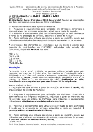 Curso Online – Contabilidade Geral, Contabilidade Tributária e Análise
das Demonstrações Contábeis em Exercícios
Contador Junior - Petrobras
Prof. Moraes Junior
Prof. José Jayme Moraes Junior www.pontodosconcursos.com.br 25
⇒ ICMS a Recolher = 45.000 – 39.300 = 5.700
GABARITO: A
13.(Contador Junior-Petrobras-2010-Cesgranrio) Analise as informações
dos itens correspondentes a bens do Ativo Imobilizado.
I - Aquisição de bens usados a partir de maio/04
II - Máquinas e equipamentos para utilização em atividades comerciais e
administrativas nas empresas industriais, adquiridos a partir de maio/04
III - Máquinas e equipamentos para utilização na produção de bens destinados
à venda ou na prestação de serviços, adquiridos a partir de maio/04
IV - Parte edificada dos imóveis adquiridos a partir de maio/04, desde que
utilizados nas atividades das empresas industriais, comerciais ou de serviços
A depreciação dos elementos do Imobilizado que dá direito a crédito para
dedução de contribuições do PIS/PASEP, calculadas pelo método não
cumulativo, é apurada APENAS nos itens
(A) I e II.
(B) II e III.
(C) III e IV.
(D) I, II e IV.
(E) II, III e IV.
Resolução
De acordo com a Lei no
11.051/04, as pessoas jurídicas poderão optar pelo
desconto, no prazo de 2 (dois) anos, dos créditos da Contribuição para o
PIS/Pasep e da Cofins em relação a máquinas, aparelhos, instrumentos e
equipamentos, novos, relacionados em regulamento, adquiridos entre 1o
de
outubro de 2004 e 31 de dezembro de 2010, destinados ao ativo
imobilizado e empregados em processo industrial do adquirente.
Vamos analisar os itens:
I - Aquisição de bens usados a partir de maio/04: se o bem é usado, não
previsão legal de crédito de Pis/Pasep.
II - Máquinas e equipamentos para utilização em atividades comerciais e
administrativas nas empresas industriais, adquiridos a partir de maio/04: não
há previsão legal de crédito de Pis/Pasep para máquinas e equipamentos
utilizadas em atividades comerciais e administrativas.
III - Máquinas e equipamentos para utilização na produção de bens destinados
à venda ou na prestação de serviços, adquiridos a partir de maio/04: é
possível utilizar os créditos de Pis/Pasep.
IV - Parte edificada dos imóveis adquiridos a partir de maio/04, desde que
utilizados nas atividades das empresas industriais, comerciais ou de serviços:
é possível utilizar os créditos de Pis/Pasep.
GABARITO: C
 