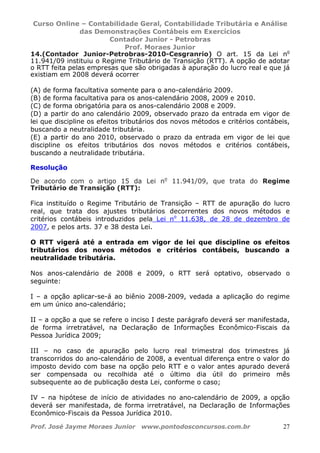 Curso Online – Contabilidade Geral, Contabilidade Tributária e Análise
das Demonstrações Contábeis em Exercícios
Contador Junior - Petrobras
Prof. Moraes Junior
Prof. José Jayme Moraes Junior www.pontodosconcursos.com.br 27
14.(Contador Junior-Petrobras-2010-Cesgranrio) O art. 15 da Lei no
11.941/09 instituiu o Regime Tributário de Transição (RTT). A opção de adotar
o RTT feita pelas empresas que são obrigadas à apuração do lucro real e que já
existiam em 2008 deverá ocorrer
(A) de forma facultativa somente para o ano-calendário 2009.
(B) de forma facultativa para os anos-calendário 2008, 2009 e 2010.
(C) de forma obrigatória para os anos-calendário 2008 e 2009.
(D) a partir do ano calendário 2009, observado prazo da entrada em vigor de
lei que discipline os efeitos tributários dos novos métodos e critérios contábeis,
buscando a neutralidade tributária.
(E) a partir do ano 2010, observado o prazo da entrada em vigor de lei que
discipline os efeitos tributários dos novos métodos e critérios contábeis,
buscando a neutralidade tributária.
Resolução
De acordo com o artigo 15 da Lei no
11.941/09, que trata do Regime
Tributário de Transição (RTT):
Fica instituído o Regime Tributário de Transição – RTT de apuração do lucro
real, que trata dos ajustes tributários decorrentes dos novos métodos e
critérios contábeis introduzidos pela Lei no
11.638, de 28 de dezembro de
2007, e pelos arts. 37 e 38 desta Lei.
O RTT vigerá até a entrada em vigor de lei que discipline os efeitos
tributários dos novos métodos e critérios contábeis, buscando a
neutralidade tributária.
Nos anos-calendário de 2008 e 2009, o RTT será optativo, observado o
seguinte:
I – a opção aplicar-se-á ao biênio 2008-2009, vedada a aplicação do regime
em um único ano-calendário;
II – a opção a que se refere o inciso I deste parágrafo deverá ser manifestada,
de forma irretratável, na Declaração de Informações Econômico-Fiscais da
Pessoa Jurídica 2009;
III – no caso de apuração pelo lucro real trimestral dos trimestres já
transcorridos do ano-calendário de 2008, a eventual diferença entre o valor do
imposto devido com base na opção pelo RTT e o valor antes apurado deverá
ser compensada ou recolhida até o último dia útil do primeiro mês
subsequente ao de publicação desta Lei, conforme o caso;
IV – na hipótese de início de atividades no ano-calendário de 2009, a opção
deverá ser manifestada, de forma irretratável, na Declaração de Informações
Econômico-Fiscais da Pessoa Jurídica 2010.
 