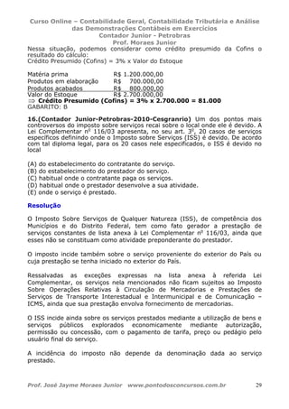Curso Online – Contabilidade Geral, Contabilidade Tributária e Análise
das Demonstrações Contábeis em Exercícios
Contador Junior - Petrobras
Prof. Moraes Junior
Prof. José Jayme Moraes Junior www.pontodosconcursos.com.br 29
Nessa situação, podemos considerar como crédito presumido da Cofins o
resultado do cálculo:
Crédito Presumido (Cofins) = 3% x Valor do Estoque
Matéria prima R$ 1.200.000,00
Produtos em elaboração R$ 700.000,00
Produtos acabados R$ 800.000,00
Valor do Estoque R$ 2.700.000,00
⇒ Crédito Presumido (Cofins) = 3% x 2.700.000 = 81.000
GABARITO: B
16.(Contador Junior-Petrobras-2010-Cesgranrio) Um dos pontos mais
controversos do imposto sobre serviços recai sobre o local onde ele é devido. A
Lei Complementar no
116/03 apresenta, no seu art. 3o
, 20 casos de serviços
específicos definindo onde o Imposto sobre Serviços (ISS) é devido. De acordo
com tal diploma legal, para os 20 casos nele especificados, o ISS é devido no
local
(A) do estabelecimento do contratante do serviço.
(B) do estabelecimento do prestador do serviço.
(C) habitual onde o contratante paga os serviços.
(D) habitual onde o prestador desenvolve a sua atividade.
(E) onde o serviço é prestado.
Resolução
O Imposto Sobre Serviços de Qualquer Natureza (ISS), de competência dos
Municípios e do Distrito Federal, tem como fato gerador a prestação de
serviços constantes de lista anexa à Lei Complementar no
116/03, ainda que
esses não se constituam como atividade preponderante do prestador.
O imposto incide também sobre o serviço proveniente do exterior do País ou
cuja prestação se tenha iniciado no exterior do País.
Ressalvadas as exceções expressas na lista anexa à referida Lei
Complementar, os serviços nela mencionados não ficam sujeitos ao Imposto
Sobre Operações Relativas à Circulação de Mercadorias e Prestações de
Serviços de Transporte Interestadual e Intermunicipal e de Comunicação –
ICMS, ainda que sua prestação envolva fornecimento de mercadorias.
O ISS incide ainda sobre os serviços prestados mediante a utilização de bens e
serviços públicos explorados economicamente mediante autorização,
permissão ou concessão, com o pagamento de tarifa, preço ou pedágio pelo
usuário final do serviço.
A incidência do imposto não depende da denominação dada ao serviço
prestado.
 