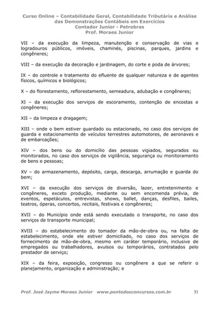 Curso Online – Contabilidade Geral, Contabilidade Tributária e Análise
das Demonstrações Contábeis em Exercícios
Contador Junior - Petrobras
Prof. Moraes Junior
Prof. José Jayme Moraes Junior www.pontodosconcursos.com.br 31
VII – da execução da limpeza, manutenção e conservação de vias e
logradouros públicos, imóveis, chaminés, piscinas, parques, jardins e
congêneres;
VIII – da execução da decoração e jardinagem, do corte e poda de árvores;
IX – do controle e tratamento do efluente de qualquer natureza e de agentes
físicos, químicos e biológicos;
X – do florestamento, reflorestamento, semeadura, adubação e congêneres;
XI – da execução dos serviços de escoramento, contenção de encostas e
congêneres;
XII – da limpeza e dragagem;
XIII – onde o bem estiver guardado ou estacionado, no caso dos serviços de
guarda e estacionamento de veículos terrestres automotores, de aeronaves e
de embarcações;
XIV – dos bens ou do domicílio das pessoas vigiados, segurados ou
monitorados, no caso dos serviços de vigilância, segurança ou monitoramento
de bens e pessoas;
XV – do armazenamento, depósito, carga, descarga, arrumação e guarda do
bem;
XVI – da execução dos serviços de diversão, lazer, entretenimento e
congêneres, exceto produção, mediante ou sem encomenda prévia, de
eventos, espetáculos, entrevistas, shows, ballet, danças, desfiles, bailes,
teatros, óperas, concertos, recitais, festivais e congêneres;
XVII – do Município onde está sendo executado o transporte, no caso dos
serviços de transporte municipal;
XVIII – do estabelecimento do tomador da mão-de-obra ou, na falta de
estabelecimento, onde ele estiver domiciliado, no caso dos serviços de
fornecimento de mão-de-obra, mesmo em caráter temporário, inclusive de
empregados ou trabalhadores, avulsos ou temporários, contratados pelo
prestador de serviço;
XIX – da feira, exposição, congresso ou congênere a que se referir o
planejamento, organização e administração; e
 