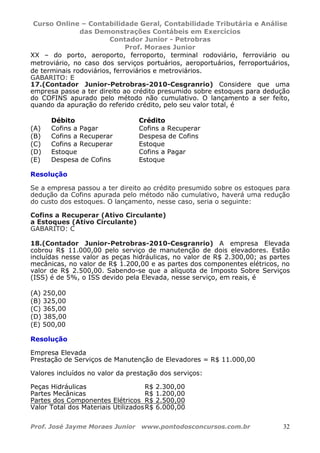 Curso Online – Contabilidade Geral, Contabilidade Tributária e Análise
das Demonstrações Contábeis em Exercícios
Contador Junior - Petrobras
Prof. Moraes Junior
Prof. José Jayme Moraes Junior www.pontodosconcursos.com.br 32
XX – do porto, aeroporto, ferroporto, terminal rodoviário, ferroviário ou
metroviário, no caso dos serviços portuários, aeroportuários, ferroportuários,
de terminais rodoviários, ferroviários e metroviários.
GABARITO: E
17.(Contador Junior-Petrobras-2010-Cesgranrio) Considere que uma
empresa passe a ter direito ao crédito presumido sobre estoques para dedução
do COFINS apurado pelo método não cumulativo. O lançamento a ser feito,
quando da apuração do referido crédito, pelo seu valor total, é
Crédito
Débito
(A) Cofins a Pagar Cofins a Recuperar
(B) Cofins a Recuperar Despesa de Cofins
(C) Cofins a Recuperar Estoque
(D) Estoque Cofins a Pagar
(E) Despesa de Cofins Estoque
Resolução
Se a empresa passou a ter direito ao crédito presumido sobre os estoques para
dedução da Cofins apurada pelo método não cumulativo, haverá uma redução
do custo dos estoques. O lançamento, nesse caso, seria o seguinte:
Cofins a Recuperar (Ativo Circulante)
a Estoques (Ativo Circulante)
GABARITO: C
18.(Contador Junior-Petrobras-2010-Cesgranrio) A empresa Elevada
cobrou R$ 11.000,00 pelo serviço de manutenção de dois elevadores. Estão
incluídas nesse valor as peças hidráulicas, no valor de R$ 2.300,00; as partes
mecânicas, no valor de R$ 1.200,00 e as partes dos componentes elétricos, no
valor de R$ 2.500,00. Sabendo-se que a alíquota de Imposto Sobre Serviços
(ISS) é de 5%, o ISS devido pela Elevada, nesse serviço, em reais, é
(A) 250,00
(B) 325,00
(C) 365,00
(D) 385,00
(E) 500,00
Resolução
Empresa Elevada
Prestação de Serviços de Manutenção de Elevadores = R$ 11.000,00
Valores incluídos no valor da prestação dos serviços:
Peças Hidráulicas R$ 2.300,00
Partes Mecânicas R$ 1.200,00
Partes dos Componentes Elétricos R$ 2.500,00
Valor Total dos Materiais UtilizadosR$ 6.000,00
 