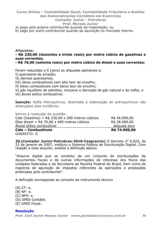 Curso Online – Contabilidade Geral, Contabilidade Tributária e Análise
das Demonstrações Contábeis em Exercícios
Contador Junior - Petrobras
Prof. Moraes Junior
Prof. José Jayme Moraes Junior www.pontodosconcursos.com.br 34
a) pago pelo próprio contribuinte quando da importação; ou
b) pago por outro contribuinte quando da aquisição no mercado interno.
Alíquotas:
- R$ 230,00 (duzentos e trinta reais) por metro cúbico de gasolinas e
suas correntes;
- R$ 70,00 (setenta reais) por metro cúbico de diesel e suas correntes;
Foram reduzidas a 0 (zero) as alíquotas aplicáveis a:
I) querosene de aviação;
II) demais querosenes;
III) óleos combustíveis com alto teor de enxofre;
IV óleos combustíveis com baixo teor de enxofre;
V) gás liquefeito de petróleo, inclusive o derivado de gás natural e de nafta; e
VI) álcool etílico combustível.
Isenção: Nafta Petroquímica, destinada à elaboração de petroquímicos não
alcançados pela incidência.
Vamos à resolução da questão:
Cide (Gasolina) = R$ 230,00 x 200 metros cúbicos R$ 46.000,00
Óleo diesel = R$ 70,00 x 400 metros cúbicos R$ 28.000,00
Álcool etílico combustível alíquota zero
Cide – Combustíveis R$ 74.000,00
GABARITO: D
20.(Contador Junior-Petrobras-2010-Cesgranrio) O Decreto no
6.022, de
22 de janeiro de 2007, instituiu o Sistema Público de Escrituração Digital. Com
relação a esse assunto, analise a definição abaixo.
“Arquivo digital que se constitui de um conjunto de escriturações de
documentos fiscais e de outras informações de interesse dos fiscos das
unidades federadas e da Secretaria da Receita Federal do Brasil, bem como de
registros de apuração de impostos referentes às operações e prestações
praticadas pelo contribuinte”.
A definição corresponde ao conceito do instrumento técnico
(A) CT- e.
(B) NF- e.
(C) NFS- e.
(D) SPED Contábil.
(E) SPED Fiscal.
Resolução
 