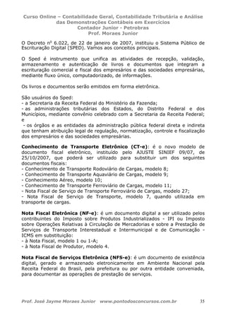 Curso Online – Contabilidade Geral, Contabilidade Tributária e Análise
das Demonstrações Contábeis em Exercícios
Contador Junior - Petrobras
Prof. Moraes Junior
Prof. José Jayme Moraes Junior www.pontodosconcursos.com.br 35
O Decreto no
6.022, de 22 de janeiro de 2007, instituiu o Sistema Público de
Escrituração Digital (SPED). Vamos aos conceitos principais.
O Sped é instrumento que unifica as atividades de recepção, validação,
armazenamento e autenticação de livros e documentos que integram a
escrituração comercial e fiscal dos empresários e das sociedades empresárias,
mediante fluxo único, computadorizado, de informações.
Os livros e documentos serão emitidos em forma eletrônica.
São usuários do Sped:
- a Secretaria da Receita Federal do Ministério da Fazenda;
- as administrações tributárias dos Estados, do Distrito Federal e dos
Municípios, mediante convênio celebrado com a Secretaria da Receita Federal;
e
- os órgãos e as entidades da administração pública federal direta e indireta
que tenham atribuição legal de regulação, normatização, controle e fiscalização
dos empresários e das sociedades empresárias.
Conhecimento de Transporte Eletrônico (CT-e): é o novo modelo de
documento fiscal eletrônico, instituído pelo AJUSTE SINIEF 09/07, de
25/10/2007, que poderá ser utilizado para substituir um dos seguintes
documentos fiscais:
- Conhecimento de Transporte Rodoviário de Cargas, modelo 8;
- Conhecimento de Transporte Aquaviário de Cargas, modelo 9;
- Conhecimento Aéreo, modelo 10;
- Conhecimento de Transporte Ferroviário de Cargas, modelo 11;
- Nota Fiscal de Serviço de Transporte Ferroviário de Cargas, modelo 27;
- Nota Fiscal de Serviço de Transporte, modelo 7, quando utilizada em
transporte de cargas.
Nota Fiscal Eletrônica (NF-e): é um documento digital a ser utilizado pelos
contribuintes do Imposto sobre Produtos Industrializados - IPI ou Imposto
sobre Operações Relativas à Circulação de Mercadorias e sobre a Prestação de
Serviços de Transporte Interestadual e Intermunicipal e de Comunicação -
ICMS em substituição:
- à Nota Fiscal, modelo 1 ou 1-A;
- à Nota Fiscal de Produtor, modelo 4.
Nota Fiscal de Serviços Eletrônica (NFS-e): é um documento de existência
digital, gerado e armazenado eletronicamente em Ambiente Nacional pela
Receita Federal do Brasil, pela prefeitura ou por outra entidade conveniada,
para documentar as operações de prestação de serviços.
 