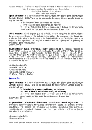 Curso Online – Contabilidade Geral, Contabilidade Tributária e Análise
das Demonstrações Contábeis em Exercícios
Contador Junior - Petrobras
Prof. Moraes Junior
Prof. José Jayme Moraes Junior www.pontodosconcursos.com.br 36
Sped Contábil: é a substituição da escrituração em papel pela Escrituração
Contábil Digital - ECD. Trata-se da obrigação de transmitir em versão digital os
seguintes livros:
I - livro Diário e seus auxiliares, se houver;
II - livro Razão e seus auxiliares, se houver;
III - livro Balancetes Diários, Balanços e fichas de lançamento
comprobatórias dos assentamentos neles transcritos
SPED Fiscal: arquivo digital que se constitui de um conjunto de escriturações
de documentos fiscais e de outras informações de interesse dos fiscos das
unidades federadas e da Secretaria da Receita Federal do Brasil, bem como de
registros de apuração de impostos referentes às operações e prestações
praticadas pelo contribuinte
GABARITO: E
21.(Contador Junior-Petrobras-2010-Cesgranrio) A Receita Federal do
Brasil (RFB) instituiu no Art. 1o
da Instrução Normativa RFB no
787, de 19 de
novembro de 2007, a Escrituração Contábil Digital (ECD) e no Art. 2o
da
referida Instrução Normativa estabelece que o ECD compreenderá a versão
digital do livro Balancetes Diários, balanços e fichas de lançamento
comprobatórias dos assentamentos neles feitos e dos seguintes livros e seus
auxiliares, se houver
(A) Diário e LALUR.
(B) Razão e LALUR.
(C) Diário e Razão.
(D) Diário, Razão e LALUR.
(E) Caixa, Diário e Razão.
Resolução
Sped Contábil: é a substituição da escrituração em papel pela Escrituração
Contábil Digital - ECD. Trata-se da obrigação de transmitir em versão digital os
seguintes livros:
I - livro Diário e seus auxiliares, se houver;
II - livro Razão e seus auxiliares, se houver;
III - livro Balancetes Diários, Balanços e fichas de lançamento
comprobatórias dos assentamentos neles transcritos
GABARITO: C
22.(Contador Junior-Petrobras-Biocombustível-2010-Cesgranrio) Os
princípios constitucionais tributários prevalecem sobre as demais normas
tributárias. No campo do Imposto de Renda, atendidos tais princípios
constitucionais, o critério básico que tem por objetivo aplicar a justiça
tributária é o princípio da
(A) progressividade.
(B) generalidade.
 