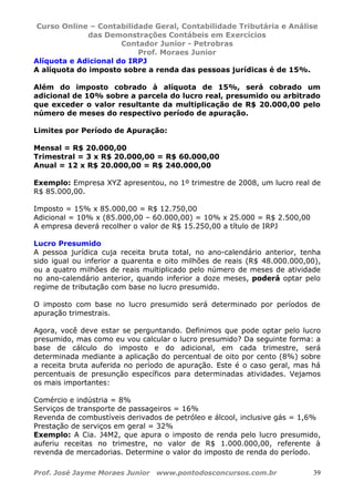 Curso Online – Contabilidade Geral, Contabilidade Tributária e Análise
das Demonstrações Contábeis em Exercícios
Contador Junior - Petrobras
Prof. Moraes Junior
Prof. José Jayme Moraes Junior www.pontodosconcursos.com.br 39
Alíquota e Adicional do IRPJ
A alíquota do imposto sobre a renda das pessoas jurídicas é de 15%.
Além do imposto cobrado à alíquota de 15%, será cobrado um
adicional de 10% sobre a parcela do lucro real, presumido ou arbitrado
que exceder o valor resultante da multiplicação de R$ 20.000,00 pelo
número de meses do respectivo período de apuração.
Limites por Período de Apuração:
Mensal = R$ 20.000,00
Trimestral = 3 x R$ 20.000,00 = R$ 60.000,00
Anual = 12 x R$ 20.000,00 = R$ 240.000,00
Exemplo: Empresa XYZ apresentou, no 1º trimestre de 2008, um lucro real de
R$ 85.000,00.
Imposto = 15% x 85.000,00 = R$ 12.750,00
Adicional = 10% x (85.000,00 – 60.000,00) = 10% x 25.000 = R$ 2.500,00
A empresa deverá recolher o valor de R$ 15.250,00 a título de IRPJ
Lucro Presumido
A pessoa jurídica cuja receita bruta total, no ano-calendário anterior, tenha
sido igual ou inferior a quarenta e oito milhões de reais (R$ 48.000.000,00),
ou a quatro milhões de reais multiplicado pelo número de meses de atividade
no ano-calendário anterior, quando inferior a doze meses, poderá optar pelo
regime de tributação com base no lucro presumido.
O imposto com base no lucro presumido será determinado por períodos de
apuração trimestrais.
Agora, você deve estar se perguntando. Definimos que pode optar pelo lucro
presumido, mas como eu vou calcular o lucro presumido? Da seguinte forma: a
base de cálculo do imposto e do adicional, em cada trimestre, será
determinada mediante a aplicação do percentual de oito por cento (8%) sobre
a receita bruta auferida no período de apuração. Este é o caso geral, mas há
percentuais de presunção específicos para determinadas atividades. Vejamos
os mais importantes:
Comércio e indústria = 8%
Serviços de transporte de passageiros = 16%
Revenda de combustíveis derivados de petróleo e álcool, inclusive gás = 1,6%
Prestação de serviços em geral = 32%
Exemplo: A Cia. J4M2, que apura o imposto de renda pelo lucro presumido,
auferiu receitas no trimestre, no valor de R$ 1.000.000,00, referente à
revenda de mercadorias. Determine o valor do imposto de renda do período.
 