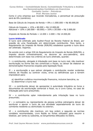 Curso Online – Contabilidade Geral, Contabilidade Tributária e Análise
das Demonstrações Contábeis em Exercícios
Contador Junior - Petrobras
Prof. Moraes Junior
Prof. José Jayme Moraes Junior www.pontodosconcursos.com.br 40
Como é uma empresa que revende mercadorias, o percentual de presunção
será de 8% (comércio).
Base de Cálculo do Imposto de Renda = 8% x 1.000.000 = R$ 80.000,00
Cálculo do Imposto = 15% x 80.000 = R$ 12.000,00
Adicional = 10% x (80.000 – 60.000) = 10% x 20.000 = R$ 2.000,00
Imposto de Renda do Período = 12.000 + 2.000 = R$ 14.000,00
Lucro Arbitrado
O lucro será arbitrado pelo Auditor-Fiscal da Receita Federal do Brasil, por
ocasião de uma fiscalização em determinado contribuinte. Para tanto, o
Regulamento do Imposto de Renda (RIR/99) estabelece quando o lucro deve
ser arbitrado. Vejamos.
De acordo com o artigo 530 do Regulamento do Imposto de Renda (RIR/99), o
imposto devido trimestralmente, no decorrer do ano-calendário, será
determinado com base nos critérios do lucro arbitrado, quando:
I – o contribuinte, obrigado à tributação com base no lucro real, não mantiver
escrituração na forma das leis comerciais e fiscais, ou deixar de elaborar as
demonstrações financeiras exigidas pela legislação fiscal;
II – a escrituração a que estiver obrigado o contribuinte revelar evidentes
indícios de fraudes ou contiver vícios, erros ou deficiências que a tornem
imprestável para:
a) identificar a efetiva movimentação financeira, inclusive bancária; ou
b) determinar o lucro real.
III – o contribuinte deixar de apresentar à autoridade tributária os livros e
documentos da escrituração comercial e fiscal, ou o Livro Caixa, no caso de
tributação pelo lucro presumido;
IV – o contribuinte optar indevidamente pela tributação base no lucro
presumido;
V – o comissário ou representante da pessoa jurídica estrangeira deixar de
escriturar e apurar o lucro da sua atividade separadamente do lucro do
comitente residente ou domiciliado no exterior;
VI – o contribuinte não mantiver, em boa ordem e segundo as normas
contábeis recomendadas, Livro Razão ou fichas utilizados para resumir e
totalizar, por conta ou subconta, os lançamentos efetuados no Diário.
 
