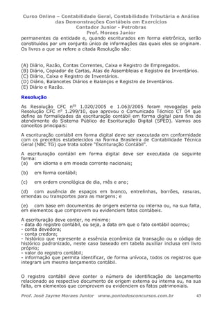 Curso Online – Contabilidade Geral, Contabilidade Tributária e Análise
das Demonstrações Contábeis em Exercícios
Contador Junior - Petrobras
Prof. Moraes Junior
Prof. José Jayme Moraes Junior www.pontodosconcursos.com.br 43
permanentes da entidade e, quando escriturados em forma eletrônica, serão
constituídos por um conjunto único de informações das quais eles se originam.
Os livros a que se refere a citada Resolução são:
(A) Diário, Razão, Contas Correntes, Caixa e Registro de Empregados.
(B) Diário, Copiador de Cartas, Atas de Assembleias e Registro de Inventários.
(C) Diário, Caixa e Registro de Inventários.
(D) Diário, Balancetes Diários e Balanços e Registro de Inventários.
(E) Diário e Razão.
Resolução
As Resolução CFC nos
1.020/2005 e 1.063/2005 foram revogadas pela
Resolução CFC no
1.299/10, que aprovou o Comunicado Técnico CT 04 que
define as formalidades da escrituração contábil em forma digital para fins de
atendimento do Sistema Público de Escrituração Digital (SPED). Vamos aos
conceitos principais:
A escrituração contábil em forma digital deve ser executada em conformidade
com os preceitos estabelecidos na Norma Brasileira de Contabilidade Técnica
Geral (NBC TG) que trata sobre “Escrituração Contábil”.
A escrituração contábil em forma digital deve ser executada da seguinte
forma:
(a) em idioma e em moeda corrente nacionais;
(b) em forma contábil;
(c) em ordem cronológica de dia, mês e ano;
(d) com ausência de espaços em branco, entrelinhas, borrões, rasuras,
emendas ou transportes para as margens; e
(e) com base em documentos de origem externa ou interna ou, na sua falta,
em elementos que comprovem ou evidenciem fatos contábeis.
A escrituração deve conter, no mínimo:
- data do registro contábil, ou seja, a data em que o fato contábil ocorreu;
- conta devedora;
- conta credora;
- histórico que represente a essência econômica da transação ou o código de
histórico padronizado, neste caso baseado em tabela auxiliar inclusa em livro
próprio;
- valor do registro contábil;
- informação que permita identificar, de forma unívoca, todos os registros que
integram um mesmo lançamento contábil.
O registro contábil deve conter o número de identificação do lançamento
relacionado ao respectivo documento de origem externa ou interna ou, na sua
falta, em elementos que comprovem ou evidenciem os fatos patrimoniais.
 