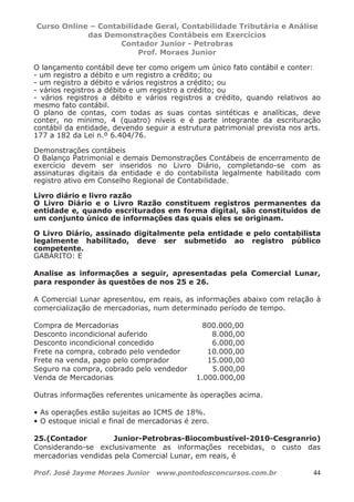 Curso Online – Contabilidade Geral, Contabilidade Tributária e Análise
das Demonstrações Contábeis em Exercícios
Contador Junior - Petrobras
Prof. Moraes Junior
Prof. José Jayme Moraes Junior www.pontodosconcursos.com.br 44
O lançamento contábil deve ter como origem um único fato contábil e conter:
- um registro a débito e um registro a crédito; ou
- um registro a débito e vários registros a crédito; ou
- vários registros a débito e um registro a crédito; ou
- vários registros a débito e vários registros a crédito, quando relativos ao
mesmo fato contábil.
O plano de contas, com todas as suas contas sintéticas e analíticas, deve
conter, no mínimo, 4 (quatro) níveis e é parte integrante da escrituração
contábil da entidade, devendo seguir a estrutura patrimonial prevista nos arts.
177 a 182 da Lei n.º 6.404/76.
Demonstrações contábeis
O Balanço Patrimonial e demais Demonstrações Contábeis de encerramento de
exercício devem ser inseridos no Livro Diário, completando-se com as
assinaturas digitais da entidade e do contabilista legalmente habilitado com
registro ativo em Conselho Regional de Contabilidade.
Livro diário e livro razão
O Livro Diário e o Livro Razão constituem registros permanentes da
entidade e, quando escriturados em forma digital, são constituídos de
um conjunto único de informações das quais eles se originam.
O Livro Diário, assinado digitalmente pela entidade e pelo contabilista
legalmente habilitado, deve ser submetido ao registro público
competente.
GABARITO: E
Analise as informações a seguir, apresentadas pela Comercial Lunar,
para responder às questões de nos 25 e 26.
A Comercial Lunar apresentou, em reais, as informações abaixo com relação à
comercialização de mercadorias, num determinado período de tempo.
Compra de Mercadorias 800.000,00
Desconto incondicional auferido 8.000,00
Desconto incondicional concedido 6.000,00
Frete na compra, cobrado pelo vendedor 10.000,00
Frete na venda, pago pelo comprador 15.000,00
Seguro na compra, cobrado pelo vendedor 5.000,00
Venda de Mercadorias 1.000.000,00
Outras informações referentes unicamente às operações acima.
• As operações estão sujeitas ao ICMS de 18%.
• O estoque inicial e final de mercadorias é zero.
25.(Contador Junior-Petrobras-Biocombustível-2010-Cesgranrio)
Considerando-se exclusivamente as informações recebidas, o custo das
mercadorias vendidas pela Comercial Lunar, em reais, é
 