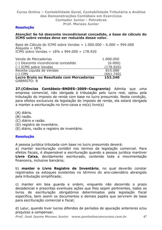 Curso Online – Contabilidade Geral, Contabilidade Tributária e Análise
das Demonstrações Contábeis em Exercícios
Contador Junior - Petrobras
Prof. Moraes Junior
Prof. José Jayme Moraes Junior www.pontodosconcursos.com.br 47
Resolução
Atenção! Se há desconto incondicional concedido, a base de cálculo do
ICMS sobre vendas deve ser reduzida desse valor.
Base de Cálculo do ICMS sobre Vendas = 1.000.000 – 6.000 = 994.000
Alíquota = 18%
ICMS sobre Vendas = 18% x 994.000 = 178.920
Venda de Mercadorias 1.000.000
(-) Desconto incondicional concedido (6.000)
(-) ICMS sobre Vendas (178.920)
Receita Líquida de Vendas 815.080
(-) CMV (661.740)
Lucro Bruto ou Resultado com Mercadorias 153.340
GABARITO: B
27.(Ciências Contábeis–BNDES–2009–Cesgranrio) Admita que uma
empresa comercial, não obrigada à tributação pelo lucro real, optou pela
tributação do imposto de renda com base no lucro presumido. Nesta condição,
para efeitos exclusivos da legislação do imposto de renda, ela estará obrigada
a manter a escrituração no livro-caixa e no(s) livro(s)
(A) diário.
(B) razão.
(C) diário e razão.
(D) registro de inventário.
(E) diário, razão e registro de inventário.
Resolução
A pessoa jurídica tributada com base no lucro presumido deverá:
a) manter escrituração contábil nos termos da legislação comercial. Para
efeitos fiscais, é dispensável a escrituração quando a pessoa jurídica mantiver
Livro Caixa, devidamente escriturado, contendo toda a movimentação
financeira, inclusive bancária;
b) manter o Livro Registro de Inventário, no qual deverão constar
registrados os estoques existentes no término do ano-calendário abrangido
pela tributação simplificada;
c) manter em boa guarda e ordem, enquanto não decorrido o prazo
decadencial e prescritas eventuais ações que lhes sejam pertinentes, todos os
livros de escrituração obrigatórios determinados pela legislação fiscal
específica, bem assim os documentos e demais papéis que servirem de base
para escrituração comercial e fiscal;
d) Lalur, quando tiver lucros diferidos de períodos de apuração anteriores e/ou
prejuízos a compensar.
 