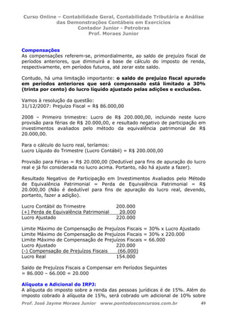 Curso Online – Contabilidade Geral, Contabilidade Tributária e Análise
das Demonstrações Contábeis em Exercícios
Contador Junior - Petrobras
Prof. Moraes Junior
Prof. José Jayme Moraes Junior www.pontodosconcursos.com.br 49
Compensações
As compensações referem-se, primordialmente, ao saldo de prejuízo fiscal de
períodos anteriores, que diminuirá a base de cálculo do imposto de renda,
respectivamente, em períodos futuros, até zerar este saldo.
Contudo, há uma limitação importante: o saldo de prejuízo fiscal apurado
em períodos anteriores que será compensado está limitado a 30%
(trinta por cento) do lucro líquido ajustado pelas adições e exclusões.
Vamos à resolução da questão:
31/12/2007: Prejuízo Fiscal = R$ 86.000,00
2008 – Primeiro trimestre: Lucro de R$ 200.000,00, incluindo neste lucro
provisão para férias de R$ 20.000,00, e resultado negativo de participação em
investimentos avaliados pelo método da equivalência patrimonial de R$
20.000,00.
Para o cálculo do lucro real, teríamos:
Lucro Líquido do Trimestre (Lucro Contábil) = R$ 200.000,00
Provisão para Férias = R$ 20.000,00 (Dedutível para fins de apuração do lucro
real e já foi considerada no lucro acima. Portanto, não há ajuste a fazer).
Resultado Negativo de Participação em Investimentos Avaliados pelo Método
de Equivalência Patrimonial = Perda de Equivalência Patrimonial = R$
20.000,00 (Não é dedutível para fins de apuração do lucro real, devendo,
portanto, fazer a adição).
Lucro Contábil do Trimestre 200.000
(+) Perda de Equivalência Patrimonial 20.000
Lucro Ajustado 220.000
Limite Máximo de Compensação de Prejuízos Fiscais = 30% x Lucro Ajustado
Limite Máximo de Compensação de Prejuízos Fiscais = 30% x 220.000
Limite Máximo de Compensação de Prejuízos Fiscais = 66.000
Lucro Ajustado 220.000
(-) Compensação de Prejuízos Fiscais (66.000)
Lucro Real 154.000
Saldo de Prejuízos Fiscais a Compensar em Períodos Seguintes
= 86.000 – 66.000 = 20.000
Alíquota e Adicional do IRPJ:
A alíquota do imposto sobre a renda das pessoas jurídicas é de 15%. Além do
imposto cobrado à alíquota de 15%, será cobrado um adicional de 10% sobre
 