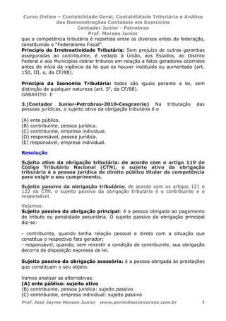 Curso Online – Contabilidade Geral, Contabilidade Tributária e Análise
das Demonstrações Contábeis em Exercícios
Contador Junior - Petrobras
Prof. Moraes Junior
Prof. José Jayme Moraes Junior www.pontodosconcursos.com.br 5
que a competência tributária é repartida entre os diversos entes da federação,
constituindo o “Federalismo Fiscal”.
Princípio da Irretroatividade Tributária: Sem prejuízo de outras garantias
asseguradas ao contribuinte, é vedado à União, aos Estados, ao Distrito
Federal e aos Municípios cobrar tributos em relação a fatos geradores ocorridos
antes do início da vigência da lei que os houver instituído ou aumentado (art.
150, III, a, da CF/88).
Princípio da Isonomia Tributária: todos são iguais perante a lei, sem
distinção de qualquer natureza (art. 5o
, da CF/88).
GABARITO: E
3.(Contador Junior-Petrobras-2010-Cesgranrio) Na tributação das
pessoas jurídicas, o sujeito ativo da obrigação tributária é o
(A) ente público.
(B) contribuinte, pessoa jurídica.
(C) contribuinte, empresa individual.
(D) responsável, pessoa jurídica.
(E) responsável, empresa individual.
Resolução
Sujeito ativo da obrigação tributária: de acordo com o artigo 119 do
Código Tributário Nacional (CTN), o sujeito ativo da obrigação
tributária é a pessoa jurídica de direito público titular da competência
para exigir o seu cumprimento.
Sujeito passivo da obrigação tributária: de acordo com os artigos 121 e
122 do CTN, o sujeito passivo da obrigação tributária é o contribuinte e o
responsável.
Vejamos:
Sujeito passivo da obrigação principal: é a pessoa obrigada ao pagamento
de tributo ou penalidade pecuniária. O sujeito passivo da obrigação principal
diz-se:
- contribuinte, quando tenha relação pessoal e direta com a situação que
constitua o respectivo fato gerador;
- responsável, quando, sem revestir a condição de contribuinte, sua obrigação
decorra de disposição expressa de lei.
Sujeito passivo da obrigação acessória: é a pessoa obrigada às prestações
que constituam o seu objeto.
Vamos analisar as alternativas:
(A) ente público: sujeito ativo
(B) contribuinte, pessoa jurídica: sujeito passivo
(C) contribuinte, empresa individual: sujeito passivo
 