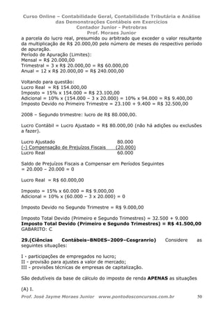 Curso Online – Contabilidade Geral, Contabilidade Tributária e Análise
das Demonstrações Contábeis em Exercícios
Contador Junior - Petrobras
Prof. Moraes Junior
Prof. José Jayme Moraes Junior www.pontodosconcursos.com.br 50
a parcela do lucro real, presumido ou arbitrado que exceder o valor resultante
da multiplicação de R$ 20.000,00 pelo número de meses do respectivo período
de apuração.
Período de Apuração (Limites):
Mensal = R$ 20.000,00
Trimestral = 3 x R$ 20.000,00 = R$ 60.000,00
Anual = 12 x R$ 20.000,00 = R$ 240.000,00
Voltando para questão:
Lucro Real = R$ 154.000,00
Imposto = 15% x 154.000 = R$ 23.100,00
Adicional = 10% x (154.000 – 3 x 20.000) = 10% x 94.000 = R$ 9.400,00
Imposto Devido no Primeiro Trimestre = 23.100 + 9.400 = R$ 32.500,00
2008 – Segundo trimestre: lucro de R$ 80.000,00.
Lucro Contábil = Lucro Ajustado = R$ 80.000,00 (não há adições ou exclusões
a fazer).
Lucro Ajustado 80.000
(-) Compensação de Prejuízos Fiscais (20.000)
Lucro Real 60.000
Saldo de Prejuízos Fiscais a Compensar em Períodos Seguintes
= 20.000 – 20.000 = 0
Lucro Real = R$ 60.000,00
Imposto = 15% x 60.000 = R$ 9.000,00
Adicional = 10% x (60.000 – 3 x 20.000) = 0
Imposto Devido no Segundo Trimestre = R$ 9.000,00
Imposto Total Devido (Primeiro e Segundo Trimestres) = 32.500 + 9.000
Imposto Total Devido (Primeiro e Segundo Trimestres) = R$ 41.500,00
GABARITO: C
29.(Ciências Contábeis–BNDES–2009–Cesgranrio) Considere as
seguintes situações:
I - participações de empregados no lucro;
II - provisão para ajustes a valor de mercado;
III - provisões técnicas de empresas de capitalização.
São dedutíveis da base de cálculo do imposto de renda APENAS as situações
(A) I.
 