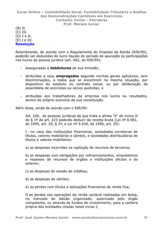 Curso Online – Contabilidade Geral, Contabilidade Tributária e Análise
das Demonstrações Contábeis em Exercícios
Contador Junior - Petrobras
Prof. Moraes Junior
Prof. José Jayme Moraes Junior www.pontodosconcursos.com.br 51
(B) II.
(C) III.
(D) I e II.
(E) I e III.
Resolução
Relembrando, de acordo com o Regulamento do Imposto de Renda (RIR/99),
poderão ser deduzidas do lucro líquido do período de apuração as participações
nos lucros da pessoa jurídica (art. 462, do RIR/99):
- asseguradas a debêntures de sua emissão;
- atribuídas a seus empregados segundo normas gerais aplicáveis, sem
discriminações, a todos que se encontrem na mesma situação, por
dispositivo do estatuto ou contrato social, ou por deliberação da
assembléia de acionistas ou sócios quotistas; e
- atribuídas aos trabalhadores da empresa nos lucros ou resultados,
dentro do próprio exercício de sua constituição.
Além disso, ainda de acordo com o RIR/99:
Art. 226. As pessoas jurídicas de que trata a alínea "b" do inciso II
do § 1º do art. 223 poderão deduzir da receita bruta (Lei nº 8.981,
de 1995, art. 29, § 1º, e Lei nº 9.430, de 1996, art. 2º):
I - no caso das instituições financeiras, sociedades corretoras de
títulos, valores mobiliários e câmbio, e sociedades distribuidoras de
títulos e valores mobiliários:
a) as despesas incorridas na captação de recursos de terceiros;
b) as despesas com obrigações por refinanciamentos, empréstimos
e repasses de recursos de órgãos e instituições oficiais e do
exterior;
c) as despesas de cessão de créditos;
d) as despesas de câmbio;
e) as perdas com títulos e aplicações financeiras de renda fixa;
f) as perdas nas operações de renda variável realizadas em bolsa,
no mercado de balcão organizado, autorizado pelo órgão
competente, ou através de fundos de investimento, para a carteira
própria das entidades citadas neste inciso I;
 