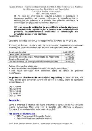 Curso Online – Contabilidade Geral, Contabilidade Tributária e Análise
das Demonstrações Contábeis em Exercícios
Contador Junior - Petrobras
Prof. Moraes Junior
Prof. José Jayme Moraes Junior www.pontodosconcursos.com.br 52
II - no caso de empresas de seguros privados: o cosseguro e
resseguro cedidos, os valores referentes a cancelamentos e
restituições de prêmios e a parcela dos prêmios destinada à
constituição de provisões ou reservas técnicas;
III - no caso de entidades de previdência privada abertas e
de empresas de capitalização: a parcela das contribuições e
prêmios, respectivamente, destinada à constituição de
provisões ou reservas técnicas.
GABARITO: E
Considere os dados a seguir, para responder às questões de nos
30 e 31.
A comercial Aurora, tributada pelo lucro presumido, apresentou as seguintes
informações relativas ao resultado apurado em agosto de 2009, em reais:
Receita de Vendas 600.000,00
Devoluções de Vendas 34.000,00
Descontos Concedidos por Antecipação de Pagamento 16.000,00
Receitas Financeiras 10.000,00
Ganho na Venda de um Equipamento do Imobilizado 8.000,00
Outras informações adicionais:
• 10% das vendas são de produtos com tributação monofásica;
• não houve devolução nem descontos sobre as vendas de produtos
monofásicos.
30.(Ciências Contábeis–BNDES–2009–Cesgranrio) O valor do PIS, em
reais, devido pela comercial Aurora, em agosto de 2009, sobre as operações
apresentadas, é
(A) 3.289,00
(B) 3.302,00
(C) 3.458,00
(D) 3.692,00
(E) 4.017,00
Resolução
Como a empresa é optante pelo lucro presumido a apuração do PIS será pelo
regime cumulativo. Mais uma vez, a questão não informou a alíquota.
Portanto, é necessário saber este valor. Atenção!!!
PIS sobre o Faturamento
- PIS: Programa de Integração Social;
- Contribuição de competência federal;
 