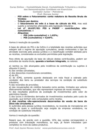 Curso Online – Contabilidade Geral, Contabilidade Tributária e Análise
das Demonstrações Contábeis em Exercícios
Contador Junior - Petrobras
Prof. Moraes Junior
Prof. José Jayme Moraes Junior www.pontodosconcursos.com.br 53
- PIS sobre o Faturamento: conta redutora da Receita Bruta de
Vendas;
- Tributo por dentro;
- O faturamento do mês é a base de cálculo do PIS, mas está
sujeito a constantes alterações pela legislação tributária;
- Lei no
10.637/02: PIS e PASEP - contribuições não-
cumulativas; e
- Alíquotas:
o PIS (não-cumulativo) = 1,65%;
o PIS (cumulativo) = 0,65%.
Vamos à resolução da questão:
A base de cálculo do PIS e da Cofins é a totalidade das receitas auferidas que
estejam sob o regime de apuração cumulativa, sendo irrelevantes o tipo de
atividade exercida pela pessoa jurídica e a classificação contábil adotada para
as receitas, consideradas as exclusões permitidas pela legislação.
Para efeito da apuração da base de cálculo destas contribuições, podem ser
excluídos da receita bruta, quando a tenham integrado, os valores:
a) isentos ou não alcançados pela incidência da contribuição ou sujeitos à
alíquota 0 (zero);
b) das vendas canceladas;
c) dos descontos incondicionais concedidos;
d) do IPI;
e) do ICMS, somente quando destacado em nota fiscal e cobrado pelo
vendedor dos bens ou prestador dos serviços na condição de substituto
tributário;
f) das reversões de provisões;
g) das recuperações de créditos baixados como perdas, limitados aos valores
efetivamente baixados, que não representem ingresso de novas receitas;
h) dos resultados positivos da avaliação de investimentos pelo valor do
patrimônio líquido;
i) dos lucros e dividendos derivados de investimentos avaliados pelo custo de
aquisição, que tenham sido computados como receita;
j) das receitas não-operacionais decorrentes da venda de bens do
ativo não circulante; e
k) auferidos pela pessoa jurídica revendedora, na revenda de mercadorias em
relação às quais a contribuição seja exigida da empresa vendedora, na
condição de substituta tributária.
Vamos à resolução da questão:
Repare que, de acordo com a questão, 10% das vendas correspondem a
produtos com tributação monofásica, ou seja, já foram tributados (por
completo) no início da cadeia produtiva.
 