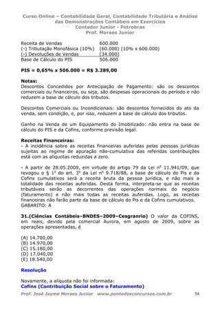 Curso Online – Contabilidade Geral, Contabilidade Tributária e Análise
das Demonstrações Contábeis em Exercícios
Contador Junior - Petrobras
Prof. Moraes Junior
Prof. José Jayme Moraes Junior www.pontodosconcursos.com.br 54
Receita de Vendas 600.000
(-) Tributação Monofásica (10%) (60.000) (10% x 600.000)
(-) Devoluções de Vendas (34.000)
Base de Cálculo do PIS 506.000
PIS = 0,65% x 506.000 = R$ 3.289,00
Notas:
Descontos Concedidos por Antecipação de Pagamento: são os descontos
comerciais ou financeiros, ou seja, são despesas operacionais do período e não
reduzem a base de cálculo dos tributos.
Descontos Comerciais ou Incondicionais: são descontos fornecidos do ato da
venda, sem condição, e, por isso, reduzem a base de cálculo dos tributos.
Ganho na Venda de um Equipamento do Imobilizado: não entra na base de
cálculo do PIS e da Cofins, conforme previsão legal.
Receitas Financeiras:
- A incidência sobre as receitas financeiras auferidas pelas pessoas jurídicas
sujeitas ao regime de apuração não-cumulativa das referidas contribuições
está com as alíquotas reduzidas a zero.
- A partir de 28.05.2009, em virtude do artigo 79 da Lei no
11.941/09, que
revogou o § 1o
do art. 3o
da Lei no
9.718/88, a base de cálculo do Pis e da
Cofins cumulativos será a receita bruta da pessoa jurídica, e não mais a
totalidade das receitas auferidas. Desta forma, interpreta-se que as receitas
tributáveis serão as decorrentes das operações normais do negócio
(faturamento) e não mais todas as receitas auferidas. Logo, as receitas
financeiras não farão parte da base de cálculo do Pis e da Cofins cumulativos.
GABARITO: A
31.(Ciências Contábeis–BNDES–2009–Cesgranrio) O valor da COFINS,
em reais, devido pela comercial Aurora, em agosto de 2009, sobre as
operações apresentadas, é
(A) 14.700,00
(B) 14.970,00
(C) 15.180,00
(D) 17.040,00
(E) 18.540,00
Resolução
Novamente, a alíquota não foi informada:
Cofins (Contribuição Social sobre o Faturamento)
 