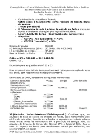 Curso Online – Contabilidade Geral, Contabilidade Tributária e Análise
das Demonstrações Contábeis em Exercícios
Contador Junior - Petrobras
Prof. Moraes Junior
Prof. José Jayme Moraes Junior www.pontodosconcursos.com.br 55
- Contribuição de competência federal;
- Cofins sobre o Faturamento: conta redutora da Receita Bruta
de Vendas;
- Tributo por dentro;
- O faturamento do mês é a base de cálculo da Cofins, mas está
sujeito a constantes alterações pela legislação tributária;
- Lei no
10.833/03: Cofins – Contribuição não-cumulativa; e
- Alíquotas:
o COFINS (não-cumulativo) = 7,6%;
o COFINS (cumulativo) = 3%.
Receita de Vendas 600.000
(-) Tributação Monofásica (10%) (60.000) (10% x 600.000)
(-) Devoluções de Vendas (34.000)
Base de Cálculo da Cofins 506.000
Cofins = 3% x 506.000 = R$ 15.180,00
GABARITO: C
Enunciado para as questões de nos
32 e 33
Uma empresa industrial tributada pelo lucro real optou pela apuração do lucro
real anual, com recolhimento mensal por estimativa.
Em outubro de 2007, apresentou as seguintes informações:
32.(Contador Junior-Petrobras-2008-Cesgranrio) Considere que, na
apuração da base de cálculo do Imposto de Renda, pago mensalmente pelo
critério de estimativa, deverão ser aplicados os seguintes percentuais sobre a
renda bruta: venda de mercadorias 8% e prestação de serviços 32%. As
alíquotas de Imposto de Renda são: Normal 15% e Adicional 10%. Qual o
valor do Imposto de Renda para recolhimento mensal por estimativa, em
setembro/2007, em reais?
 