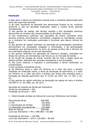 Curso Online – Contabilidade Geral, Contabilidade Tributária e Análise
das Demonstrações Contábeis em Exercícios
Contador Junior - Petrobras
Prof. Moraes Junior
Prof. José Jayme Moraes Junior www.pontodosconcursos.com.br 57
Resolução
A base para o cálculo da estimativa mensal será o montante determinado pela
soma das seguintes parcelas:
1) do valor resultante da aplicação dos percentuais fixados na lei, variáveis
conforme o tipo de atividade explorada, sobre a receita bruta auferida
mensalmente;
2) dos ganhos de capital, das demais receitas e dos resultados positivos
decorrentes de receitas não compreendidas na atividade, inclusive:
a) dos rendimentos auferidos nas operações de mútuo realizadas entre
pessoas jurídicas controladoras, controladas, coligadas ou interligadas, exceto
se a mutuária for instituição autorizada a funcionar pelo Banco Central do
Brasil;
b) dos ganhos de capital auferidos na alienação de participações societárias
permanentes em sociedades coligadas e controladas, e de participações
societárias que permaneceram no ativo da pessoa jurídica até o término do
ano-calendário seguinte ao de suas aquisições;
c) dos ganhos auferidos em operações de cobertura (hedge), realizados em
bolsas de valores, de mercadorias e de futuros ou no mercado de balcão;
d) da receita de locação de imóvel, quando não for este o objeto social da
pessoa jurídica, deduzida dos encargos necessários à sua percepção;
e) dos juros relativos a impostos e contribuições a serem restituídos ou
compensados;
f) das variações monetárias ativas;
g) da diferença entre o valor em dinheiro ou o valor dos bens e direitos
recebidos de instituição isenta, a título de devolução de patrimônio, e o valor
em dinheiro ou o valor dos bens e direitos que tenha sido entregue para a
formação do referido patrimônio (Lei nº 9.532, de 1997, art. 17, §3º, e 81,
II);
h) dos ganhos de capital auferidos na devolução de capital em bens e direitos
(IN SRF nº 11, de 1996, art. 60, §1º).
Apuração do Imposto de Renda por Estimativa:
Venda de mercadorias = 8%
Prestação de serviços = 32%
I – Determinação da Base de Cálculo do Lucro por Estimativa nas Vendas:
Faturamento Bruto 800.000
(-) IPI (64.000)
(-) Devoluções de Vendas (30.000)
(-) Descontos Incondicionais (10.000)
Base de Cálculo 696.000
Lucro por Estimativa = 8% x 696.000 = 55.680
Prestação de Serviços = 120.000
Lucro por Estimativa = 32% x 120.000 = 38.400
 